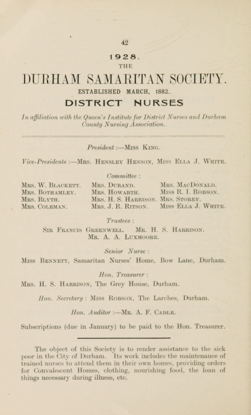 19 2 8. THE DURHAM SAMARITAN SOCIETY. ESTABLISHED MARCH, 1882. DISTRICT NURSES In affiliation with the Queen's Institute for District Xarses and Durham County Nursing Association. President :—Miss King. Vice-Presidents :—Mrs. Hensley Henson, Miss Ella J. White. Mrs. W. Blackett. Mrs. Botham ley. Mrs. Blyth. Mrs. Coleman. Committee : Mrs. Durand. Mrs. Howarth. Mrs. H. 8. Harrison Mrs. J. R. Ritson. Mrs. MacDonald. Miss R. I. Robson. Mrs. Storey. Miss Ella J. White. Trustees : Sir Francis Greenwell. Mr. H. S. Harrison. Mr. A. A. Luxmoore. Senior Nurse : Miss Bennett, Samaritan Nurses’ Home, Bow Lane, Durham. Hon. Treasurer : Mrs. H. S. Harrison, The Grey House, Durham. Hon. Secretary : Miss Robson, The Larches, Durham. Hon. Auditor :—Mr. A. F. Cable. Subscriptions (due in January) to he paid to the Hon. Treasurer. The object of this Society is to render assistance to the sick poor in the City of Durham. Its work includes the maintenance of trained nurses to attend them in their own homes, providing orders for Convalescent Homes, clothing, nourishing food, the loan of things necessary during illness, etc.