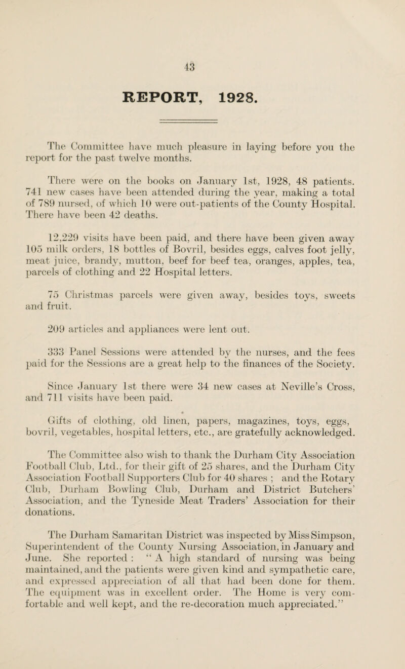 REPORT, 1928. The Committee have much pleasure in laying before you the report for the past twelve months. There were on the books on January 1st, 1928, 48 patients. 741 new cases have been attended during the year, making a total of 789 nursed, of which 10 were out-patients of the County Hospital. There have been 42 deaths. 12,229 visits have been paid, and there have been given away 105 milk orders, 18 bottles of Bovril, besides eggs, calves foot jelly, meat juice, brandy, mutton, beef for beef tea, oranges, apples, tea, parcels of clothing and 22 Hospital letters. 75 Christmas parcels were given away, besides toys, sweets and fruit. 209 articles and appliances were lent out. 333 Panel Sessions were attended by the nurses, and the fees paid for the Sessions are a great help to the finances of the Society. Since January 1st there were 34 new cases at Neville’s Cross, and 711 visits have been paid. Gifts of clothing, old linen, papers, magazines, toys, eggs, bovril, vegetables, hospital letters, etc., are gratefully acknowledged. The Committee also wish to thank the Durham City Association Football Club, Ltd., for their gift of 25 shares, and the Durham City Association Football Supporters Club for 40 shares ; and the Rotary Club, Durham Bowling Club, Durham and District Butchers' Association, and the Tyneside Meat Traders’ Association for their donations. The Durham Samaritan District was inspected by Miss Simpson, Superintendent of the County Nursing Association, in January and June. She reported : “ A high standard of nursing was being maintained, and the patients were given kind and sympathetic care, and expressed appreciation of all that had been done for them. The equipment was in excellent order. The Home is very com¬ fortable and well kept, and the re-decoration much appreciated.”