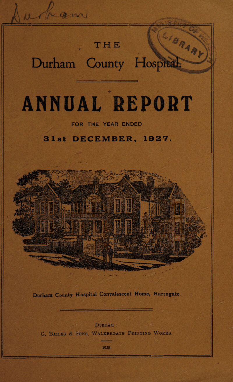 ft i THE Durham County Hosp ANNUAL REPORT FOR THE YEAR ENDED 31st DECEMBER, 1927. Durham County Hospital Convalescent Home, Harrogate. Durham : G. Bailes & Sons, Walkergate Printing Works. 1928.