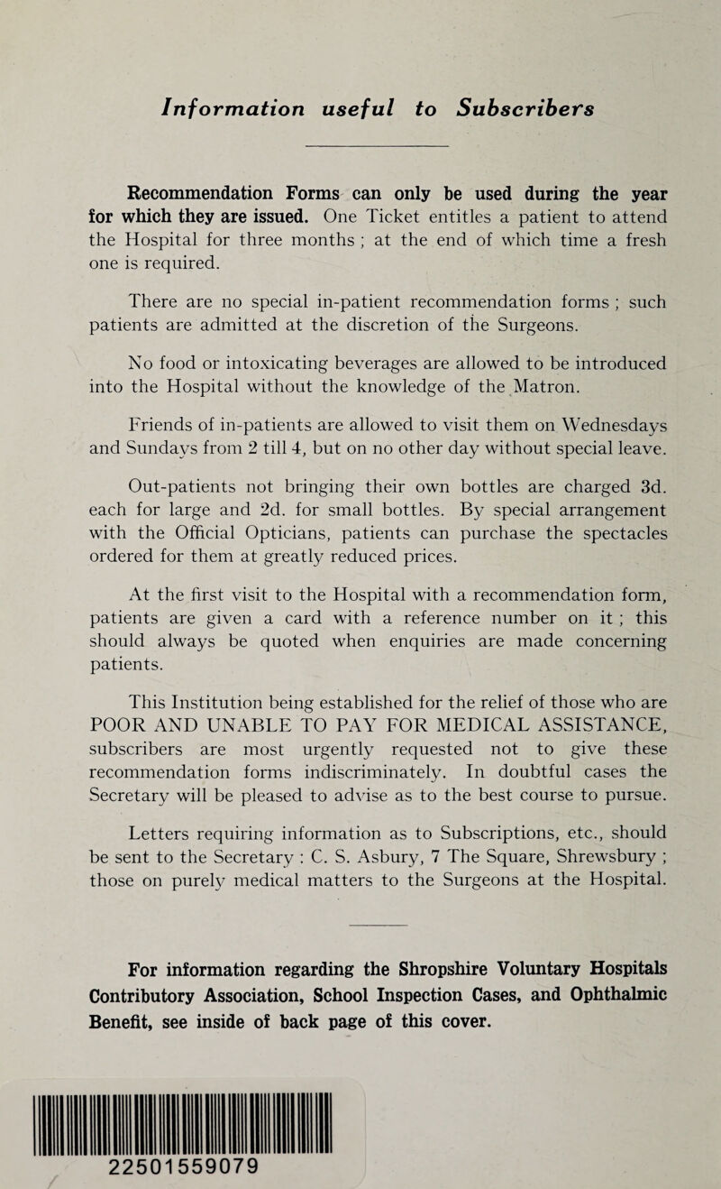 Information useful to Subscribers Recommendation Forms can only be used during the year for which they are issued. One Ticket entitles a patient to attend the Hospital for three months ; at the end of which time a fresh one is required. There are no special in-patient recommendation forms ; such patients are admitted at the discretion of the Surgeons. No food or intoxicating beverages are allowed to be introduced into the Hospital without the knowledge of the Matron. Friends of in-patients are allowed to visit them on Wednesdays and Sundays from 2 till 4, but on no other day without special leave. Out-patients not bringing their own bottles are charged 3d. each for large and 2d. for small bottles. By special arrangement with the Official Opticians, patients can purchase the spectacles ordered for them at greatly reduced prices. At the first visit to the Hospital with a recommendation form, patients are given a card with a reference number on it ; this should always be quoted when enquiries are made concerning patients. This Institution being established for the relief of those who are POOR AND UNABLE TO PAY FOR MEDICAL ASSISTANCE, subscribers are most urgently requested not to give these recommendation forms indiscriminately. In doubtful cases the Secretary will be pleased to advise as to the best course to pursue. Letters requiring information as to Subscriptions, etc., should be sent to the Secretary : C. S. Asbury, 7 The Square, Shrewsbury ; those on purely medical matters to the Surgeons at the Hospital. For information regarding the Shropshire Voluntary Hospitals Contributory Association, School Inspection Cases, and Ophthalmic Benefit, see inside of back page of this cover. 22501559079