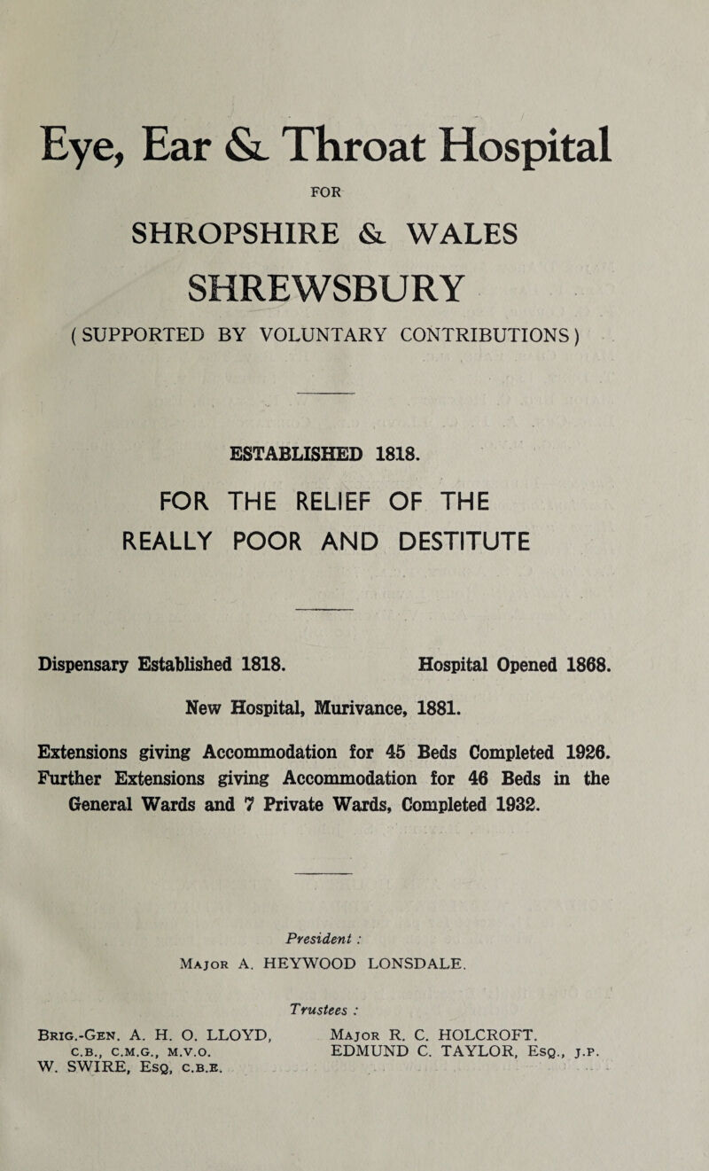 Eye, Ear & Throat Hospital FOR SHROPSHIRE & WALES SHREWSBURY (SUPPORTED BY VOLUNTARY CONTRIBUTIONS) ESTABLISHED 1818. FOR THE RELIEF OF THE REALLY POOR AND DESTITUTE Dispensary Established 1818. Hospital Opened 1868. New Hospital, Murivance, 1881. Extensions giving Accommodation for 45 Beds Completed 1926. Further Extensions giving Accommodation for 46 Beds in the General Wards and 7 Private Wards, Completed 1932. President : Major A. HEYWOOD LONSDALE. Trustees : Brig.-Gen. A. H. O. LLOYD, Major R. C. HOLCROFT. c.b., c.m.g., m.v.o. EDMUND C. TAYLOR, Esq., j.p. W. SWIRE, Esq, c.b.e.
