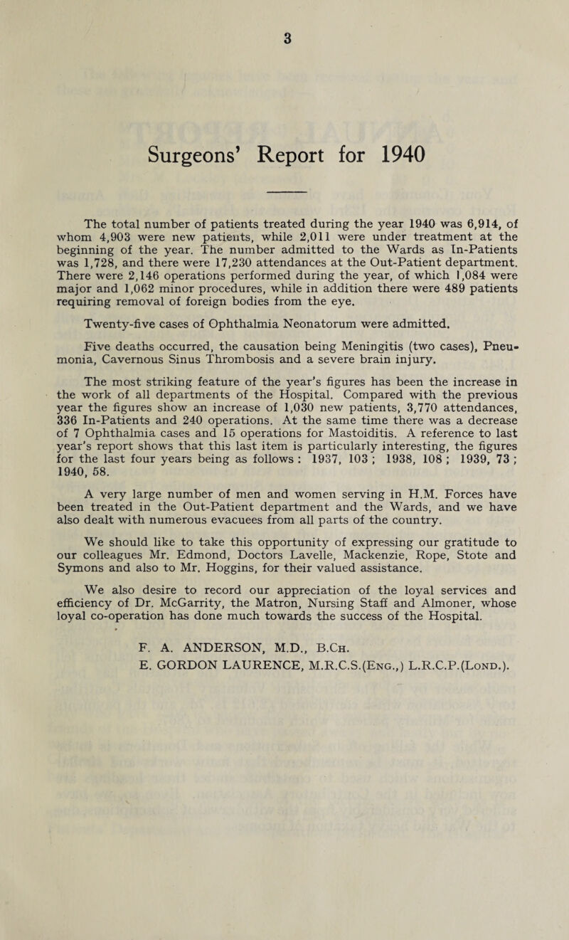 Surgeons’ Report for 1940 The total number of patients treated during the year 1940 was 6,914, of whom 4,903 were new patients, while 2,011 were under treatment at the beginning of the year. The number admitted to the Wards as In-Patients was 1,728, and there were 17,230 attendances at the Out-Patient department. There were 2,146 operations performed during the year, of which 1,084 were major and 1,062 minor procedures, while in addition there were 489 patients requiring removal of foreign bodies from the eye. Twenty-five cases of Ophthalmia Neonatorum were admitted. Five deaths occurred, the causation being Meningitis (two cases), Pneu¬ monia, Cavernous Sinus Thrombosis and a severe brain injury. The most striking feature of the year’s figures has been the increase in the work of all departments of the Hospital. Compared with the previous year the figures show an increase of 1,030 new patients, 3,770 attendances, 336 In-Patients and 240 operations. At the same time there was a decrease of 7 Ophthalmia cases and 15 operations for Mastoiditis. A reference to last year’s report shows that this last item is particularly interesting, the figures for the last four years being as follows : 1937, 103 ; 1938, 108 ; 1939, 73 ; 1940, 58. A very large number of men and women serving in H.M. Forces have been treated in the Out-Patient department and the Wards, and we have also dealt with numerous evacuees from all parts of the country. We should like to take this opportunity of expressing our gratitude to our colleagues Mr. Edmond, Doctors Lavelle, Mackenzie, Rope, Stote and Symons and also to Mr. Hoggins, for their valued assistance. We also desire to record our appreciation of the loyal services and efficiency of Dr. McGarrity, the Matron, Nursing Staff and Almoner, whose loyal co-operation has done much towards the success of the Hospital. F. A. ANDERSON, M.D., B.Ch. E. GORDON LAURENCE, M.R.C.S.(Eng.,) L.R.C.P.(Lond.).