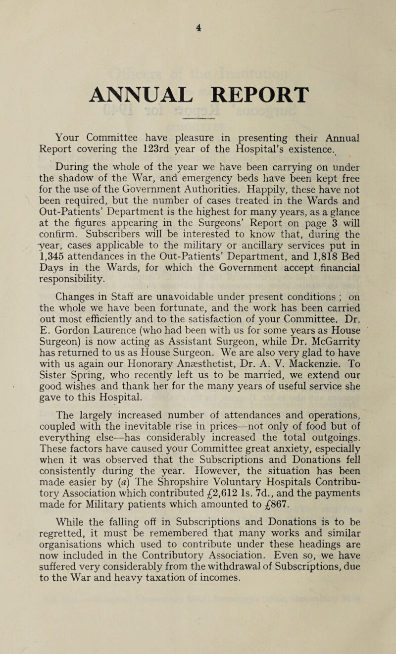 ANNUAL REPORT Your Committee have pleasure in presenting their Annual Report covering the 123rd year of the Hospital's existence. During the whole of the year we have been carrying on under the shadow of the War, and emergency beds have been kept free for the use of the Government Authorities. Happily, these have not been required, but the number of cases treated in the Wards and Out-Patients’ Department is the highest for many years, as a glance at the figures appearing in the Surgeons’ Report on page 3 will confirm. Subscribers will be interested to know that, during the -year, cases applicable to the military or ancillary services put in 1,345 attendances in the Out-Patients’ Department, and 1,818 Bed Days in the Wards, for which the Government accept financial responsibility. Changes in Staff are unavoidable under present conditions ; on the whole we have been fortunate, and the work has been carried out most efficiently and to the satisfaction of your Committee. Dr. E. Gordon Laurence (who had been with us for some years as House Surgeon) is now acting as Assistant Surgeon, while Dr. McGarrity has returned to us as House Surgeon. We are also very glad to have with us again our Honorary Anaesthetist, Dr. A. V. Mackenzie. To Sister Spring, who recently left us to be married, we extend our good wishes and thank her for the many years of useful service she gave to this Hospital. The largely increased number of attendances and operations, coupled with the inevitable rise in prices—not only of food but of everything else—has considerably increased the total outgoings. These factors have caused your Committee great anxiety, especially when it was observed that the Subscriptions and Donations fell consistently during the year. However, the situation has been made easier by (a) The Shropshire Voluntary Hospitals Contribu¬ tory Association which contributed £2,612 Is. 7d., and the payments made for Military patients which amounted to £867. While the falling off in Subscriptions and Donations is to be regretted, it must be remembered that many works and similar organisations which used to contribute under these headings are now included in the Contributory Association. Even so, we have suffered very considerably from the withdrawal of Subscriptions, due to the War and heavy taxation of incomes.