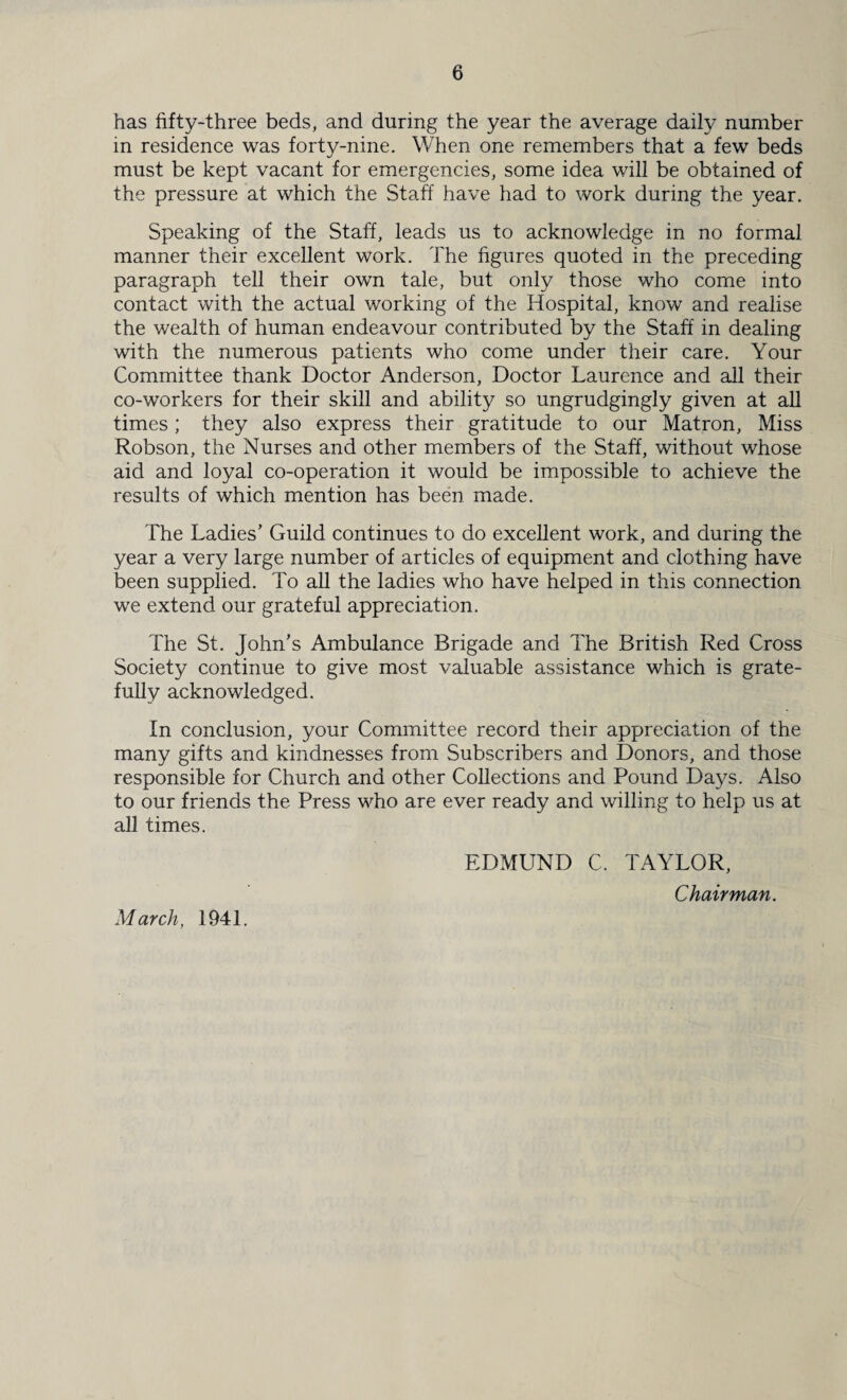 has fifty-three beds, and during the year the average daily number in residence was forty-nine. When one remembers that a few beds must be kept vacant for emergencies, some idea will be obtained of the pressure at which the Staff have had to work during the year. Speaking of the Staff, leads us to acknowledge in no formal manner their excellent work. The figures quoted in the preceding paragraph tell their own tale, but only those who come into contact with the actual working of the Hospital, know and realise the wealth of human endeavour contributed by the Staff in dealing with the numerous patients who come under their care. Your Committee thank Doctor Anderson, Doctor Laurence and all their co-workers for their skill and ability so ungrudgingly given at all times; they also express their gratitude to our Matron, Miss Robson, the Nurses and other members of the Staff, without whose aid and loyal co-operation it would be impossible to achieve the results of which mention has been made. The Ladies’ Guild continues to do excellent work, and during the year a very large number of articles of equipment and clothing have been supplied. To all the ladies who have helped in this connection we extend our grateful appreciation. The St. John’s Ambulance Brigade and The British Red Cross Society continue to give most valuable assistance which is grate¬ fully acknowledged. In conclusion, your Committee record their appreciation of the many gifts and kindnesses from Subscribers and Donors, and those responsible for Church and other Collections and Pound Days. Also to our friends the Press who are ever ready and willing to help us at all times. EDMUND C. TAYLOR, Chairman. March, 1941.