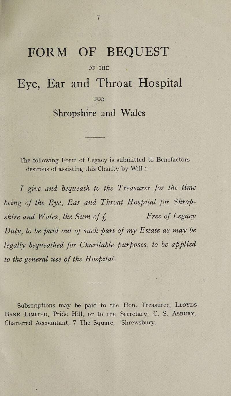 FORM OF BEQUEST OF THE Eye, Ear and Throat Hospital FOR Shropshire and Wales The following Form of Legacy is submitted to Benefactors desirous of assisting this Charity by Will I give and bequeath to the Treasurer for the time being of the Eye, Ear and Throat Hospital for Shrop¬ shire and Wales, the Sum of £ Free of Legacy Duty, to be paid out of such part of my Estate as may be legally bequeathed for Charitable purposes, to be applied to the general use of the Hospital. Subscriptions may be paid to the Hon. Treasurer, Lloyds Bank Limited, Pride Hill, or to the Secretary, C. S. Asbury, Chartered Accountant, 7 The Square, Shrewsbury.