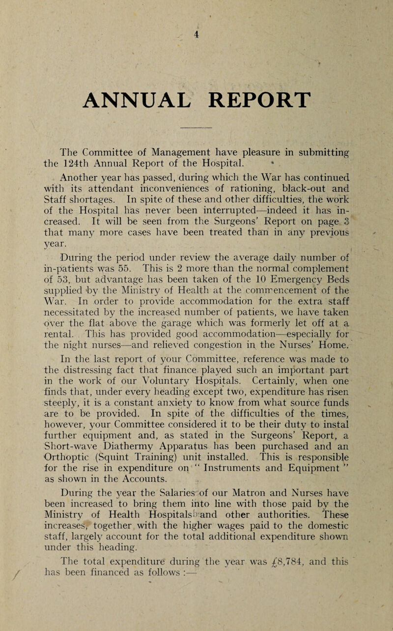 ANNUAL REPORT The Committee of Management have pleasure in submitting the 124th Annual Report of the Hospital. * Another year has passed, during which the War has continued with its attendant inconveniences of rationing, black-out and Staff shortages. In spite of these and other difficulties, the work of the Hospital has never been interrupted—indeed it has in¬ creased. It will be seen from the Surgeons’ Report on page 3 that many more cases have been treated than in any previous year. During the period under review the average daily number of in-patients was 55. This is 2 more than the normal complement of 53, but advantage has been taken of the 10 Emergency Beds supplied by the Ministry of Health at the commencement of the War. In order to provide accommodation for the extra staff necessitated by the increased number of patients, we have taken over the flat above the garage which was formerly let off at a rental. This has provided good accommodation—especially for the night nurses—and relieved congestion in the Nurses’ Home. In the last report of your Committee, reference was made to the distressing fact that finance played such an important part in the work of our Voluntary Hospitals. Certainly, when one finds that, under every heading except two, expenditure has risen steeply, it is a constant anxiety to know from what source funds are to be provided. In spite of the difficulties of the times, however, your Committee considered it to be their duty to instal further equipment and, as stated in the Surgeons’ Report, a Short-wave Diathermy Apparatus has been purchased and an Orthoptic (Squint Training) unit installed. This is responsible for the rise in expenditure on “ Instruments and Equipment ” as shown in the Accounts. During the year the Salaries of our Matron and Nurses have been increased to bring them into line with those paid by the Ministry of Health Hospitals s and other authorities. These increases, together with the higher wages paid to the domestic staff, largely account for the total additional expenditure shown under this heading. The total expenditure during the year was £8,784, and this has been financed as follows