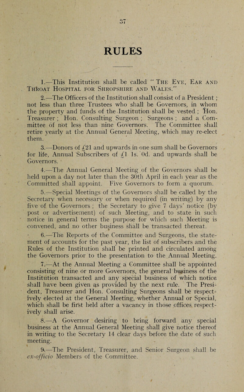 RULES 1. —This Institution shall be called “ The Eye, Ear and Throat Hospital for Shropshire and Wales.” 2. —The Officers of the Institution shall consist of a President ; not less than three Trustees who shall be Governors, in whom the property and funds of the Institution shall be vested ; Hon. Treasurer ; Hon. Consulting Surgeon ; Surgeons ; and a Com¬ mittee of not less than nine Governors. The Committee shall retire yearly at the Annual General Meeting, which may re-elect them. 3. —Donors of £21 and upwards in one sum shall be Governors for life, Annual Subscribers of £1 Is. Od. and upwards shall be Governors. * 4. —The Annual General Meeting of the Governors shall be held upon a day not later than the 30th April in each year as the Committed shall appoint. Five Governors to form a quorum. 5. —Special Meetings of the Governors shall be called by the Secretary when necessary or when required (in writing) by any five of the Governors ; the Secretary to give 7 days’ notice (by post or advertisement) of such Meeting, and to state in such notice in general terms the purpose for which such Meeting is convened, and no other business shall be transacted thereat. 6. —The Reports of the Committee and Surgeons, the state¬ ment of accounts for the past year, the list of subscribers and the Rules of the Institution shall be printed and circulated among the Governors prior to the presentation to the Annual Meeting. 7. —At the Annual Meeting a Committee shall be appointed consisting of nine or more Governors, the general business of the Institution transacted and any special business of which notice shall have been given as provided by the next rule. The Presi¬ dent, Treasurer and Hon. Consulting Surgeons shall be respect¬ ively elected at the General Meeting, whether Annual or Special, which shall be first held after a vacancy in those offices respect¬ ively shall arise. 8. —A Governor desiring to bring forward any special business at the Annual General Meeting shall give notice thereof in writing to the Secretary 14 clear days before the date of such meeting. \ 9>.—The President, Treasurer, and Senior Surgeon shall be ex-officio Members of the Committee. >