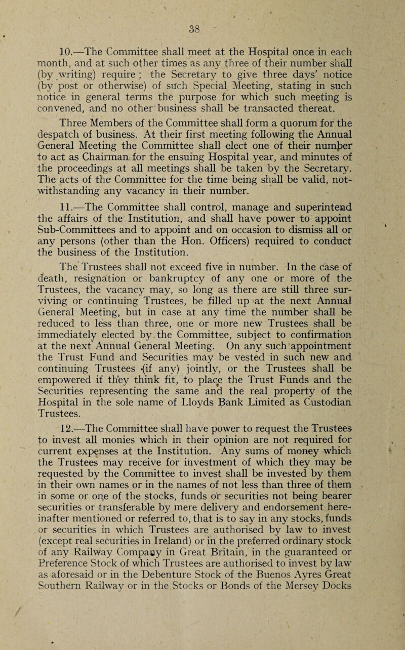 10. —The Committee shall meet at the Hospital once in each month, and at such other times as any three of their number shall (by writing) require ; the Secretary to give three days’ notice (by post or otherwise) of such Special Meeting, stating in such notice in general terms the purpose for which such meeting is convened, and no other business shall be transacted thereat. Three Members of the Committee shall form a quorum for the despatch of business. At their first meeting following the Annual General Meeting the Committee shall elect one of their number to act as Chairman for the ensuing Hospital year, and minutes of the proceedings at all meetings shall be taken by the Secretary. The acts of the Committee for the time being shall be valid, not¬ withstanding any vacancy in their number. 11. —The Committee shall control, manage and superintend the affairs of the1 Institution, and shall have power to appoint Sub-Committees and to appoint and on occasion to dismiss all or any persons (other than the Hon. Officers) required to conduct the business of the Institution. The Trustees shall not exceed five in number. In the Case of death, resignation or bankruptcy of any one or more of the Trustees, the vacancy may, so long as there are still three sur¬ viving or continuing Trustees, be filled up 'at the next Annual General Meeting, but in case at any time the number shall be reduced to less than three, one or more new Trustees shall be immediately elected by the Committee, subject to confirmation at the next’ Annual General Meeting. On any such appointment the Trust Fund and Securities may be vested in such new and continuing Trustees *(if any) jointly, or the Trustees shall be empowered if they think fit, to place the Trust Funds and the Securities representing the same and the real property of the Hospital in the sole name of Lloyds Bank Limited as Custodian Trustees. 12. —The Committee shall have power to request the Trustees to invest all monies which in their opinion are not required for current expenses at the Institution. Any sums of money which the Trustees may receive for investment of which they may be requested by the Committee to invest shall be invested by them in their own names or in the names of not less than three of them in some or one of the stocks, funds or securities not being bearer securities or transferable by mere delivery and endorsement here¬ inafter mentioned or referred to, that is to say in any stocks, funds or securities in which Trustees are authorised by law to invest (except real securities in Ireland) or in the preferred ordinary stock of any Railway Company in Great Britain, in the guaranteed or Preference Stock of which Trustees are authorised to invest by law as aforesaid or in the Debenture Stock of the Buenos Ayres Great Southern Railway or in the Stocks or Bonds of the Mersey Docks