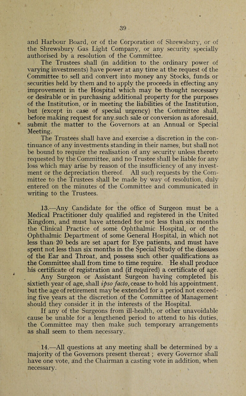 1 39 and Harbour Board, or of the Corporation of Shrewsbury, or of the Shrewsbury Gas Light Company, or any security specially authorised by a resolution of the Committee. The Trustees shall (in addition to the ordinary power of varying investments) have power at any time at the request of the Committee to sell and convert into money any Stocks, funds or securities held by them and to apply the proceeds in effecting any improvement in the Hospital which may be thought necessary or desirable or in purchasing additional property for the purposes of the Institution, or in meeting the liabilities of the Institution, but (except in case of special urgency) the Committee shall, before making request for any such sale or conversion as aforesaid, * submit the matter to the Governors at an Annual or Special Meeting. The Trustees shall have and exercise a discretion in the con¬ tinuance of any investments standing in their names, but shall not be bound to require the realisation of any security unless thereto requested by the Committee, and no Trustee shall be liable for any loss which may arise by reason of the insufficiency of any invest¬ ment or the depreciation thereof. All such requests by the Com¬ mittee to the Trustees shall be made by way of resolution, duly entered on the minutes of the Committee and communicated in writing to the Trustees. 13. —Any Candidate for the office of Surgeon must be a Medical Practitioner duly qualified and registered in the United Kingdom, and must have attended for not less than six months the Clinical Practice of some Ophthalmic Hospital, or of the Ophthalmic Department of some General Hospital, in which not less than 20 beds are set apart for Eye patients, and must have spent not less than six months in the Special Study of the diseases of the Ear and Throat, and possess such other qualifications as the Committee shall from time to time require. He shall produce his certificate of registration and (if required) a certificate of age. Any Surgeon or Assistant Surgeon having completed his sixtieth year of age, shall ipso facto, cease to hold his appointment, but the age of retirement may be extended for a period not exceed¬ ing five years at the discretion of the Committee of Management should they consider it in the interests of the Hospital. If any of the Surgeons from ill-health, or other unavoidable cause be unable for a lengthened period to attend to his duties, the Committee may then make such temporary arrangements as shall seem to them necessary. 14. —All questions at any meeting shall be determined by a majority of the Governors present thereat ; every Governor shall have one vote, and the Chairman a casting vote in addition, when necessary. >,