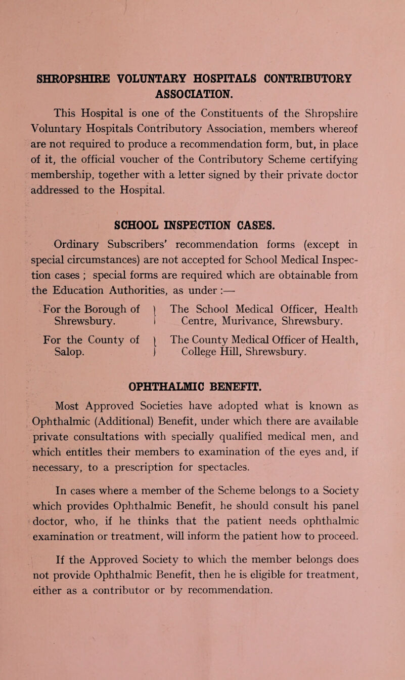 SHROPSHIRE VOLUNTARY HOSPITALS CONTRIBUTORY ASSOCIATION. This Hospital is one of the Constituents of the Shropshire Voluntary Hospitals Contributory Association, members whereof are not required to produce a recommendation form, but, in place of it, the official voucher of the Contributory Scheme certifying membership, together with a letter signed by their private doctor addressed to the Hospital. SCHOOL INSPECTION CASES. Ordinary Subscribers’ recommendation forms (except in special circumstances) are not accepted for School Medical Inspec¬ tion cases ; special forms are required which are obtainable from the Education Authorities, as under :— For the Borough of ) The School Medical Officer, Health Shrewsbury. i Centre, Murivance, Shrewsbury. For the County of [ The County Medical Officer of Health, Salop. ) College Hill, Shrewsbury. OPHTHALMIC BENEFIT. Most Approved Societies have adopted what is known as Ophthalmic (Additional) Benefit, under which there are available private consultations with specially qualified medical men, and which entitles their members to examination of the eyes and, if necessary, to a prescription for spectacles. In cases where a member of the Scheme belongs to a Society which provides Ophthalmic Benefit, he should consult his panel doctor, who, if he thinks that the patient needs ophthalmic examination or treatment, will inform the patient how to proceed. If the Approved Society to which the member belongs does not provide Ophthalmic Benefit, then he is eligible for treatment, either as a contributor or by recommendation.