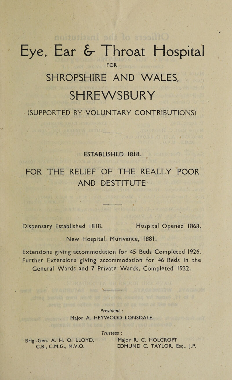 Eye, Ear &- Throat Hospital FOR SHROPSHIRE AND WALES, SHREWSBURY (SUPPORTED BY VOLUNTARY CONTRIBUTIONS) ESTABLISHED 1818. FOR THE RELIEF OF THE REALLY POOR AND DESTITUTE Dispensary Established 1818. Hospital Opened 1868. New Hospital, Murivance, 1881. Extensions giving accommodation for 45 Beds Completed 1926. Further Extensions giving accommodation for 46 Beds in the General Wards and 7 Private Wards, Completed 1932. President : Major A. HEYWOOD LONSDALE. Trustees : Brig.-Gen. A. H. O. LLOYD, Major R. C. HOLCROFT C.B., C.M.G., M.V.O. EDMUND C. TAYLOR, Esq., J.P.