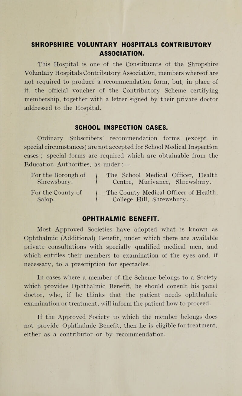 SHROPSHIRE VOLUNTARY HOSPITALS CONTRIBUTORY ASSOCIATION. This Hospital is one of the Constituents of the Shropshire Voluntary Hospitals Contributory Association, members whereof are not required to produce a recommendation form, but, in place of it, the official voucher of the Contributory Scheme certifying membership, together with a letter signed by their private doctor addressed to the Hospital. SCHOOL INSPECTION CASES. Ordinary Subscribers’ recommendation forms (except in special circumstances) are not accepted for School Medical Inspection cases ; special forms are required which are obtainable from the Education Authorities, as under — For the Borough of Shrewsbury. The School Medical Officer, Health Centre, Murivance, Shrewsbury. For the County of Salop. The County Medical Officer of Health, College Hill, Shrewsbury. OPHTHALMIC BENEFIT. Most Approved Societies have adopted what is known as Ophthalmic (Additional) Benefit, under which there are available private consultations with specially qualified medical men, and which entitles their members to examination of the eyes and, if necessary, to a prescription for spectacles. In cases where a member of the Scheme belongs to a Society which provides Ophthalmic Benefit, he should consult his panel doctor, who, if he thinks that the patient needs ophthalmic examination or treatment, will inform the patient how to proceed. If the Approved Society to which the member belongs does not provide Ophthalmic Benefit, then he is eligible for treatment, either as a contributor or by recommendation.