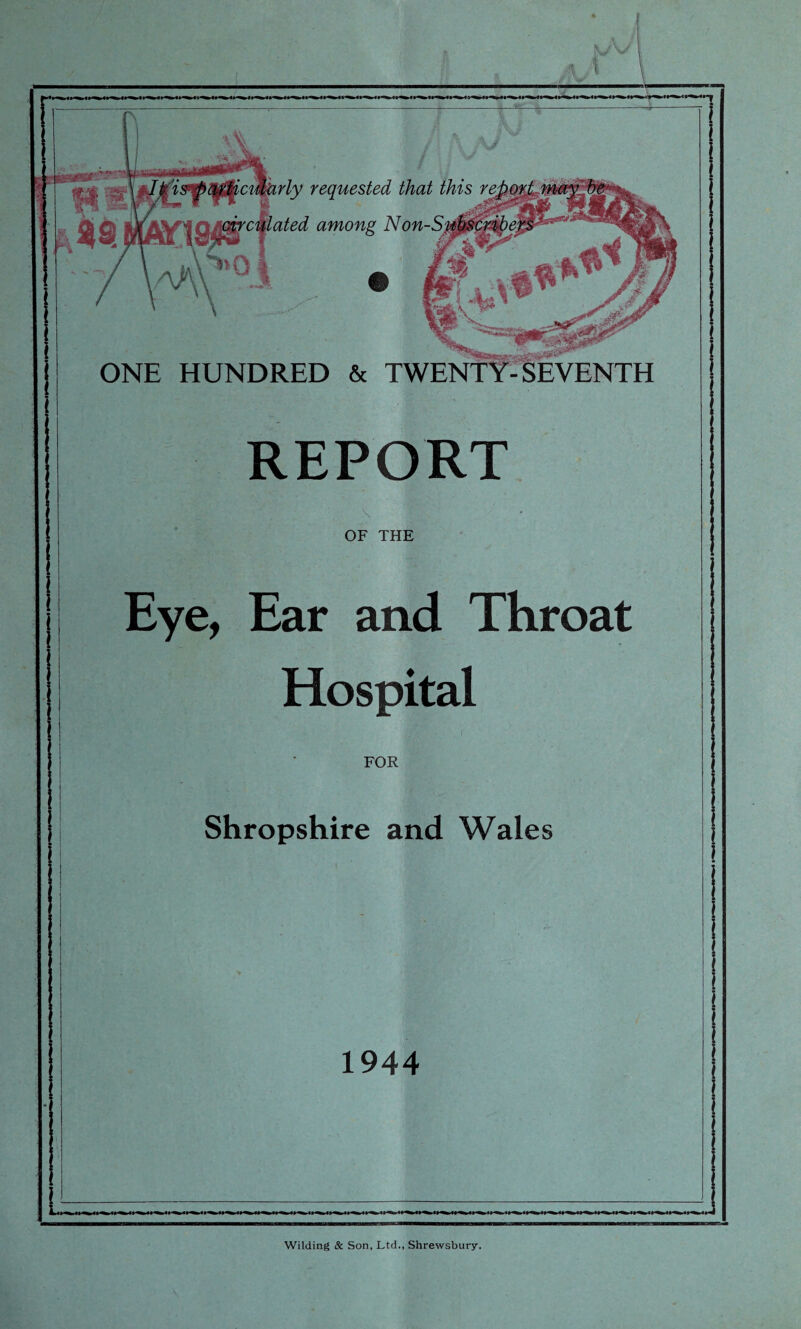 rly requested that this re Qt q&culated among Non-S ONE HUNDRED & TWENTY-SEVENTH REPORT OF THE Eye, Ear and Throat Hospital FOR Shropshire and Wales 1944 Wilding & Son, Ltd., Shrewsbury.