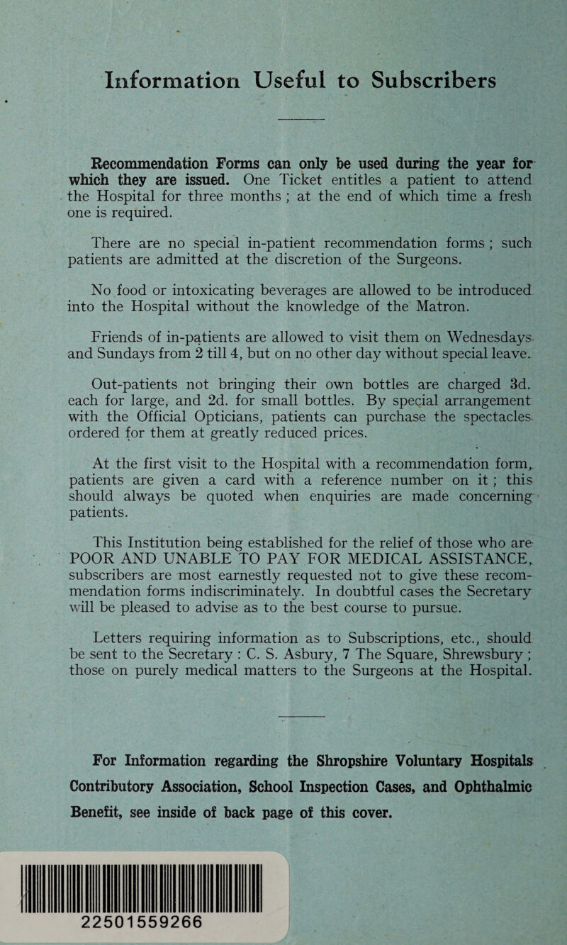 Information Useful to Subscribers Recommendation Forms can only be used during the year for which they are issued. One Ticket entitles a patient to attend the Hospital for three months ; at the end of which time a fresh one is required. There are no special in-patient recommendation forms ; such patients are admitted at the discretion of the Surgeons. No food or intoxicating beverages are allowed to be introduced into the Hospital without the knowledge of the Matron. Friends of in-patients are allowed to visit them on Wednesdays and Sundays from 2 till 4, but on no other day without special leave. Out-patients not bringing their own bottles are charged 3d. each for large, and 2d. for small bottles. By special arrangement with the Official Opticians, patients can purchase the spectacles ordered for them at greatly reduced prices. At the first visit to the Hospital with a recommendation form, patients are given a card with a reference number on it; this should always be quoted when enquiries are made concerning patients. This Institution being established for the relief of those who are POOR AND UNABLE TO PAY FOR MEDICAL ASSISTANCE, subscribers are most earnestly requested not to give these recom¬ mendation forms indiscriminately. In doubtful cases the Secretary will be pleased to advise as to the best course to pursue. Letters requiring information as to Subscriptions, etc., should be sent to the Secretary : C. S. Asbury, 7 The Square, Shrewsbury ; those on purely medical matters to the Surgeons at the Hospital. For Information regarding the Shropshire Voluntary Hospitals Contributory Association, School Inspection Cases, and Ophthalmic Benefit, see inside of back page of this cover. 22501559266