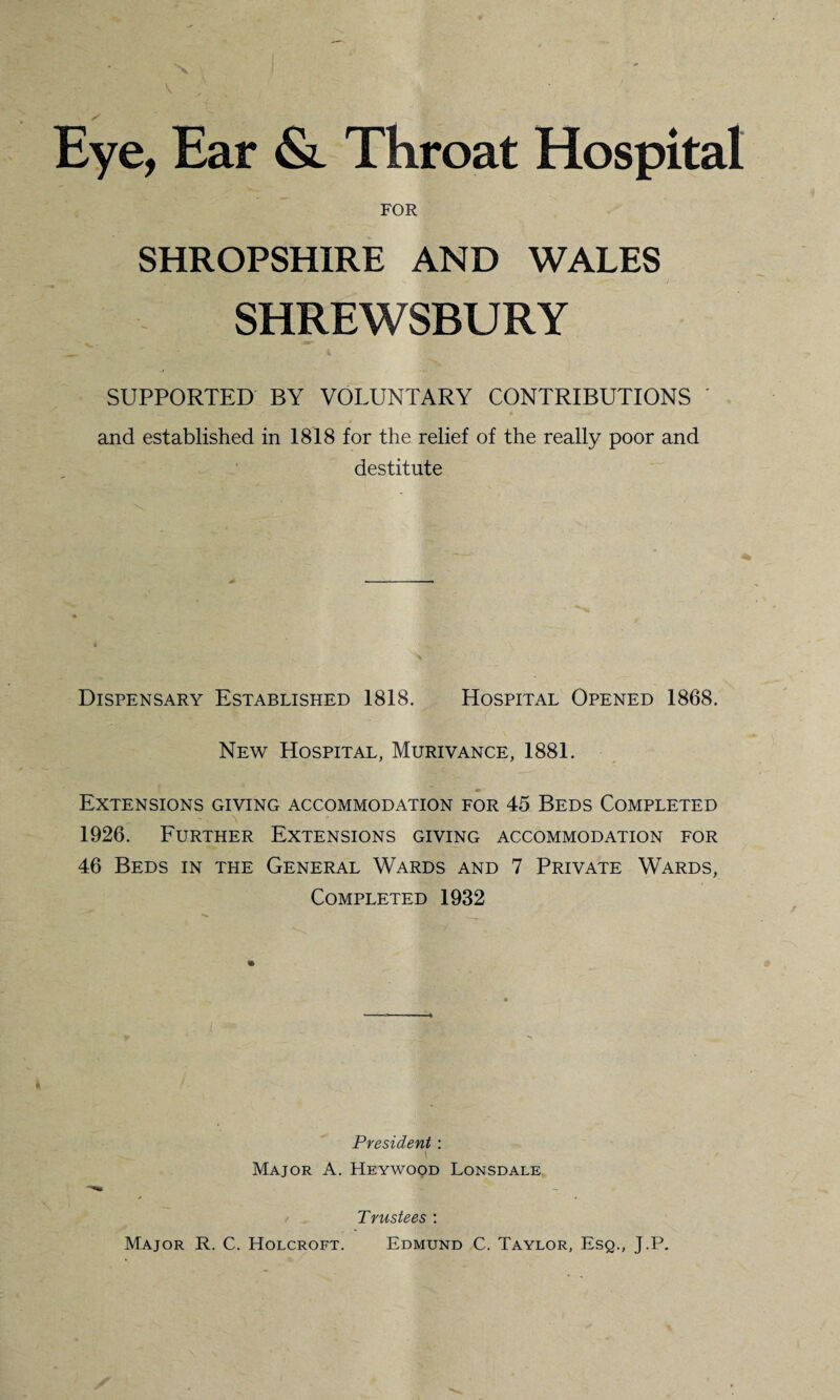 Eye, Ear <&. Throat Hospital FOR SHROPSHIRE AND WALES SHREWSBURY SUPPORTED BY VOLUNTARY CONTRIBUTIONS ' and established in 1818 for the relief of the really poor and destitute Dispensary Established 1818. Hospital Opened 1868. New Hospital, Murivance, 1881. Extensions giving accommodation for 45 Beds Completed 1926. Further Extensions giving accommodation for 46 Beds in the General Wards and 7 Private Wards, Completed 1932 President : l Major A. Heywood Lonsdale Trustees : Major R. C. Holcroft. Edmund C. Taylor, Esq., J.P.