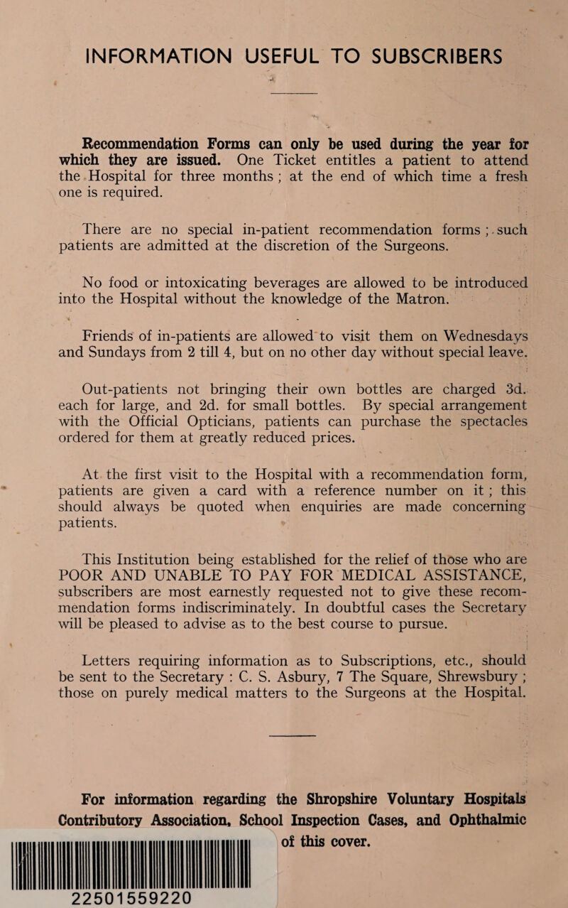 INFORMATION USEFUL TO SUBSCRIBERS .-*4' Recommendation Forms can only be used during the year for which they are issued. One Ticket entitles a patient to attend the Hospital for three months ; at the end of which time a fresh one is required. There are no special in-patient recommendation forms ;. such patients are admitted at the discretion of the Surgeons. No food or intoxicating beverages are allowed to be introduced into the Hospital without the knowledge of the Matron. « Friends of in-patients are allowed to visit them on Wednesdays and Sundays from 2 till 4, but on no other day without special leave. Out-patients not bringing their own bottles are charged 3d. each for large, and 2d. for small bottles. By special arrangement with the Official Opticians, patients can purchase the spectacles ordered for them at greatly reduced prices. At the first visit to the Hospital with a recommendation form, patients are given a card with a reference number on it ; this should always be quoted when enquiries are made concerning patients. This Institution being established for the relief of those who are POOR AND UNABLE TO PAY FOR MEDICAL ASSISTANCE, subscribers are most earnestly requested not to give these recom¬ mendation forms indiscriminately. In doubtful cases the Secretary will be pleased to advise as to the best course to pursue. Letters requiring information as to Subscriptions, etc., should be sent to the Secretary : C. S. Asbury, 7 The Square, Shrewsbury ; those on purely medical matters to the Surgeons at the Hospital. For information regarding the Shropshire Voluntary Hospitals Contributory Association, School Inspection Cases, and Ophthalmic of this cover. 22501559220