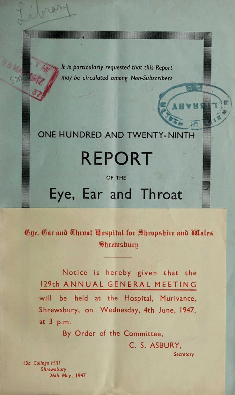 ; JJi = k is Particularly requested that this Report C jf/ may be circulated among Non-Subscribers ONE HUNDRED AND TWENTY-NINTH ■ REPORT OF THE Eye, Ear and Throat (Bge, (Bar and ®bnraf Hospital for ^Ijropsljire and Wales j^Ijrrhisbnry Notice is hereby given that the 129th ANNUAL GENERAL MEETING will be held at the Hospital, Murivance, Shrewsbury, on Wednesday, 4th June, 1947, at 3 p m. By Order of the Committee, C. S. ASBURY, Secretary 13a College Hill Shrewsbury 26th May, 1947