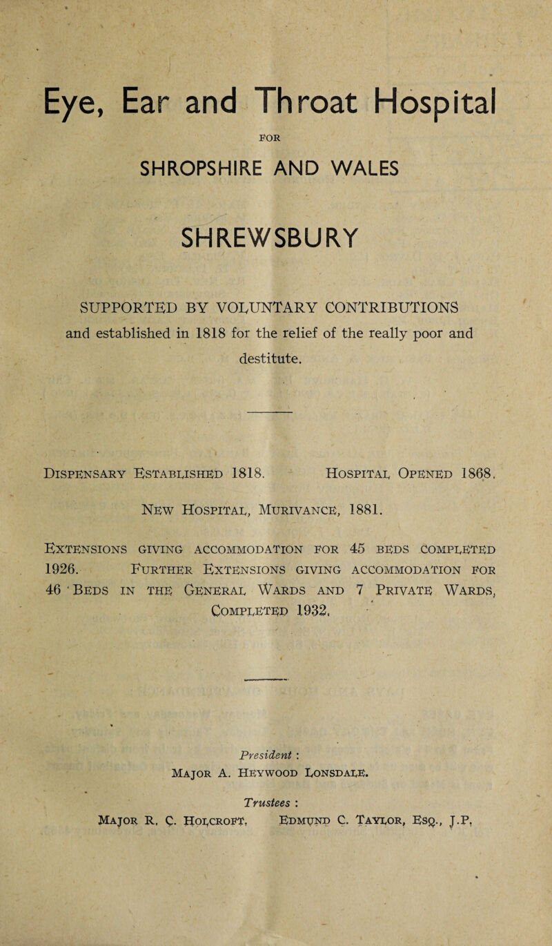 Eye, Ear and Throat Hospital FOR SHROPSHIRE AND WALES SHREWSBURY SUPPORTED BY VOLUNTARY CONTRIBUTIONS and established in 1818 for the relief of the really poor and destitute. Dispensary Established 1818. Hospital Opened 1868. New Hospital, Murivance, 1881. Extensions giving accommodation for 45 beds completed 1926. Further Extensions giving accommodation for 46 ‘Beds in the General Wards and 7 Private Wards, Completed 1932, President : Major A. Heywood Lonsdale. Trustees : Major R, C. Holcroft, Edmtjnd C. Taylor, Esq., J.P.