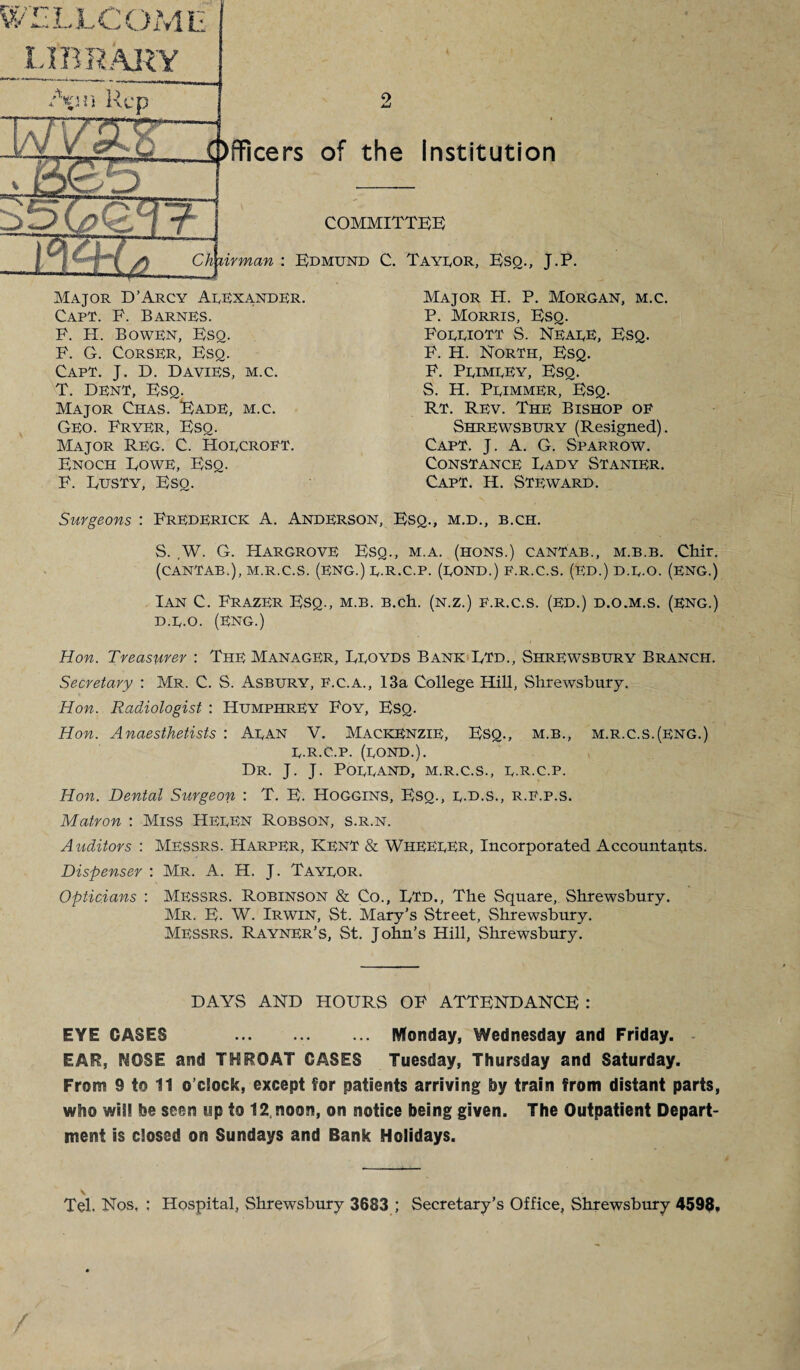 WELLCOME LIBRARY '\n'i Rep ers of the Institution muggr COMMITTEE) A. Chairman: Edmund C. Tayeor, Esq., J.P. Major D’Arcy Aeexander. Capt. E. Barnes. P. H. Bowen, Esq. P. G. Corser, Esq. Capt. J. D. Davies, m.c. T. Dent, Esq. Major Chas. Eade, m.c. Geo. Fryer, Esq. Major Reg. C. Hoecroft. Enoch Rowe, Esq. F. Dusty, Esq. Major PI. P. Morgan, m.c. P. Morris, Esq. Foeeiott S. Neaee, Esq. F. H. North, Esq. F. Peimeey, Esq. S. H. Peimmer, Esq. Rt. Rev. The Bishop of Shrewsbury (Resigned). Capt. J. A. G. Sparrow. Constance Dady Stanier. Capt. H. Steward. Surgeons : Frederick A. Anderson, Esq., m.d., b.ch. S. ,W. G. Hargrove Esq., m.a. (hons.) cantab., m.b.b. Chir. (CANTAB.), M.R.C.S. (ENG.) E-R.C.P. (EOND.) F.R.C.S. (ED.) D.E-O. (ENG.) Ian C. Frazer Esq., m.b. B.ch. (n.z.) f.r.c.s. (ed.) d.o.m.s. (eng.) D.E-O. (ENG.) Hon. Treasurer : The Manager, Droyds Bank Dtd., Shrewsbury Branch. Secretary : Mr. C. S. Asbury, f.c.a., 13a College Hill, Shrewsbury. Hon. Radiologist : Humphrey Foy, Esq. Hon. Anaesthetists : Aean V. Mackenzie, Esq., m.b., m.r.c.s.(eng.) E-R.C.P. (EOND.). Dr. J. J. Poeeand, m.r.c.s., e.R.C.p. Hon. Dental Surgeon : T. E. Hoggins, Esq., r.d.s., r.f.p.s. Matron : Miss HeeEN Robson, s.r.n. Auditors : MESSRS. Harper, Kent & WHEEEER, Incorporated Accountants. Dispenser : Mr. A. H. J. Tayeor. Opticians : Messrs. Robinson & Co., DTd., The Square, Shrewsbury. Mr. E. W. Irwin, St. Mary’s Street, Shrewsbury. Messrs. Rayner’S, St. John’s Hill, Shrewsbury. DAYS AND HOURS OF ATTENDANCE : EYE CASES . Monday, Wednesday and Friday. EAR, NOSE and THROAT GASES Tuesday, Thursday and Saturday. From 9 to 11 o’clock, except for patients arriving by train from distant parts, who will be seen up to 12, noon, on notice being given. The Outpatient Depart¬ ment is closed on Sundays and Bank Holidays. v , Tel. Nos, : Hospital, Shrewsbury 3683 ; Secretary’s Office, Shrewsbury 4598, /