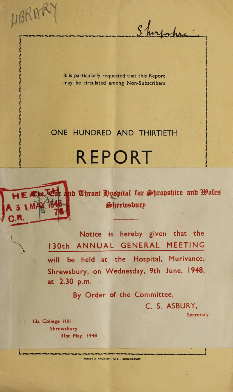 ONE HUNDRED AND THIRTIETH REPORT b XZTfiroat Jppgpttal for £>i)XQV*f)ixt anb Walt# &fjtetosfimrp Notice is hereby given that the 130th ANNUAL GENERAL MEETING will be held at the Hospital, Murivance, Shrewsbury, on Wednesday, 9th June, 1948, at 2.30 p.m. By Order of the Committee, C. S. ASBURY, 13a College Hill Shrewsbury 31st May, 1948 Secretary 4