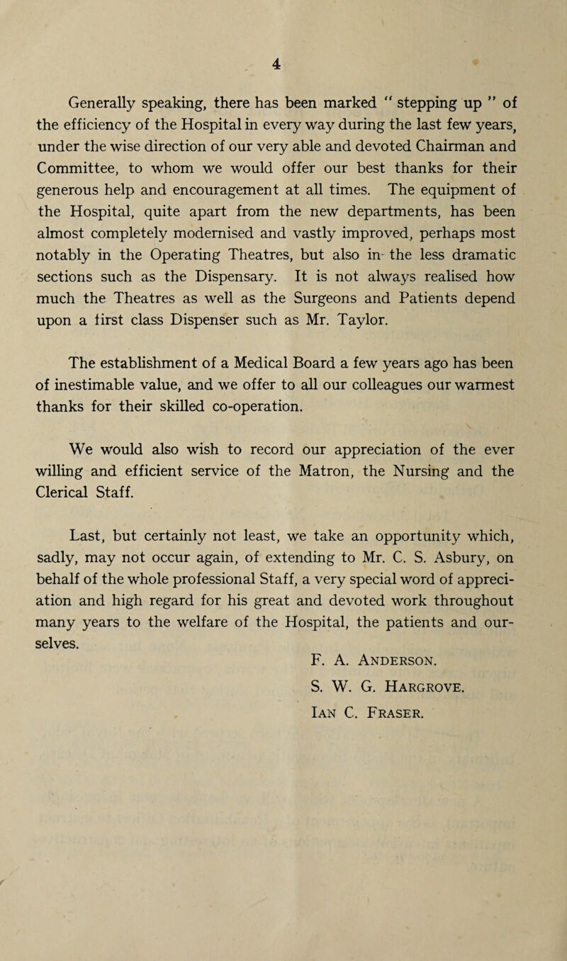 Generally speaking, there has been marked “ stepping up ” of the efficiency of the Hospital in every way during the last few years, under the wise direction of our very able and devoted Chairman and Committee, to whom we would offer our best thanks for their generous help and encouragement at all times. The equipment of the Hospital, quite apart from the new departments, has been almost completely modernised and vastly improved, perhaps most notably in the Operating Theatres, but also in the less dramatic sections such as the Dispensary. It is not always realised how much the Theatres as well as the Surgeons and Patients depend upon a first class Dispenser such as Mr. Taylor. The establishment of a Medical Board a few years ago has been of inestimable value, and we offer to all our colleagues our warmest thanks for their skilled co-operation. We would also wish to record our appreciation of the ever willing and efficient service of the Matron, the Nursing and the Clerical Staff. Last, but certainly not least, we take an opportunity which, sadly, may not occur again, of extending to Mr. C. S. Asbury, on behalf of the whole professional Staff, a very special word of appreci¬ ation and high regard for his great and devoted work throughout many years to the welfare of the Hospital, the patients and our¬ selves. F. A. Anderson. S. W. G. Hargrove. Ian C. Fraser.