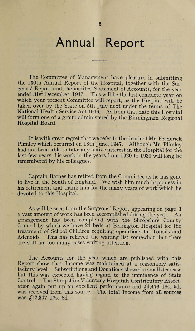 Annual Report The Committee of Management have pleasure in submitting the 130th Annual Report of the Hospital, together with the Sur¬ geons’ Report and the audited Statement ot Accounts, for the year ended 31st December, 1947. This will be the last complete year on which your present Committee will report, as the Hospital will be taken over by the State on 5th July next under the terms of The National Health Service Act 1946. As from that date this Hospital will form one of a group administered by the Birmingham Regional Hospital Board. It is with great regret that we refer to the death of Mr. Frederick Plimley which occurred on 18th June, 1947. Although Mr. Plimley had not been able to take any active interest in the Hospital for the last few years, his work in the years from 1920 to 1930 will long be remembered by his colleagues. Captain Barnes has retired from the Committee as he has gone to live in the South of England. We wish him much happiness in his retirement and thank him for the many years of work which he devoted to this Hospital. As will be seen from the Surgeons’ Report appearing on page 3 a vast amount of work has been accomplished during the year. An arrangement has been completed with the Shropshire County Council by which we have 24 beds at Berrington Hospital for the treatment of School Children requiring operations for Tonsils and Adenoids. This has relieved the waiting list somewhat, but there are still far too many cases waiting attention. The Accounts for the year which are published with this Report show that Income was maintained at a reasonably satis¬ factory level. Subscriptions and Donations shewed a small decrease but this was expected having regard to the imminence of State Control. The Shropshire Voluntary Hospitals Contributory Associ¬ ation again put up an excellent performance and £4,476 18s. 5d. was received from this source, The total Income from all sources was £12,347 17s. 8d,