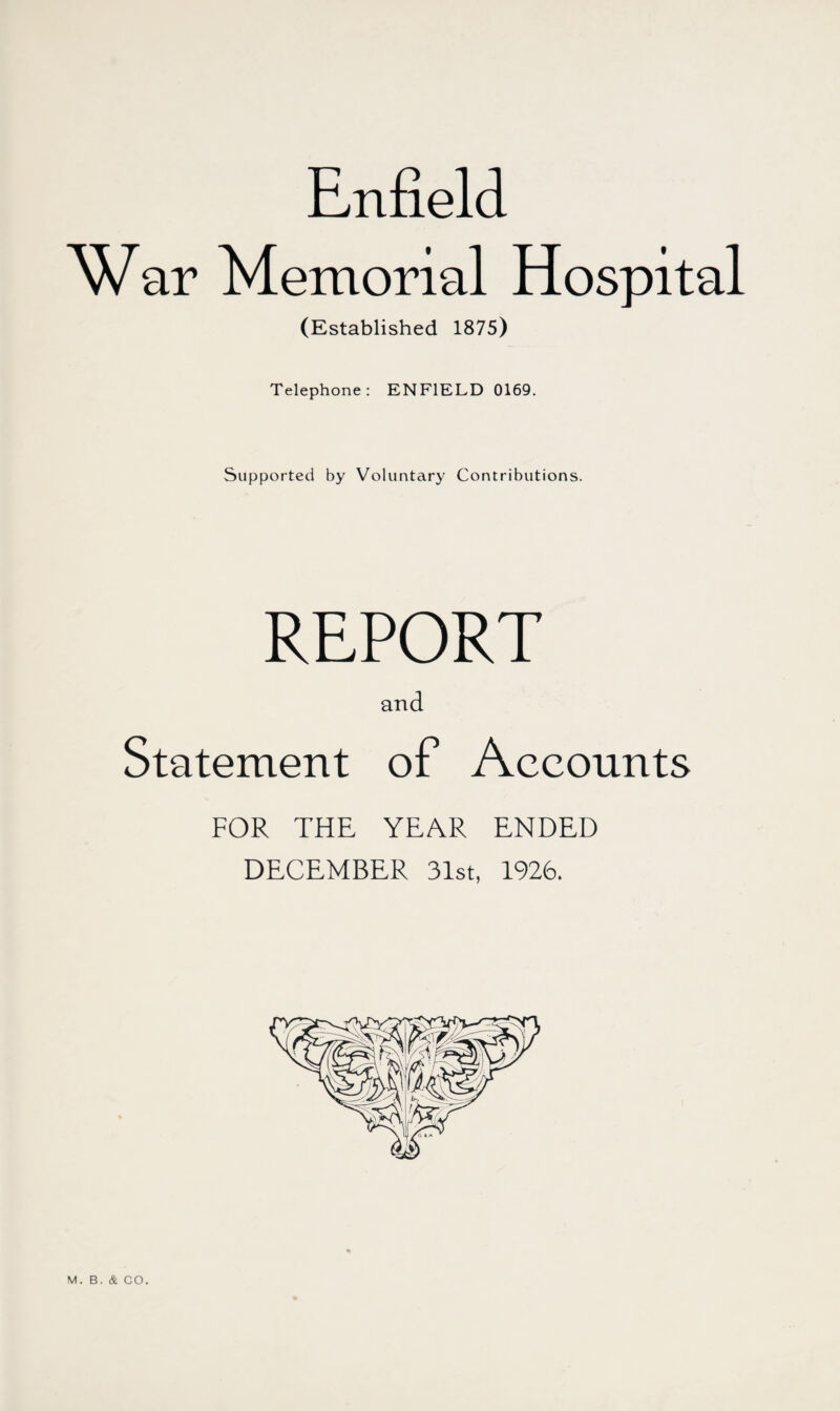 Enfield War Memorial Hospital (Established 1875) Telephone: ENFIELD 0169. Supported by Voluntary Contributions. REPORT and Statement of Accounts FOR THE YEAR ENDED DECEMBER 31st, 1926. M. B. & CO.