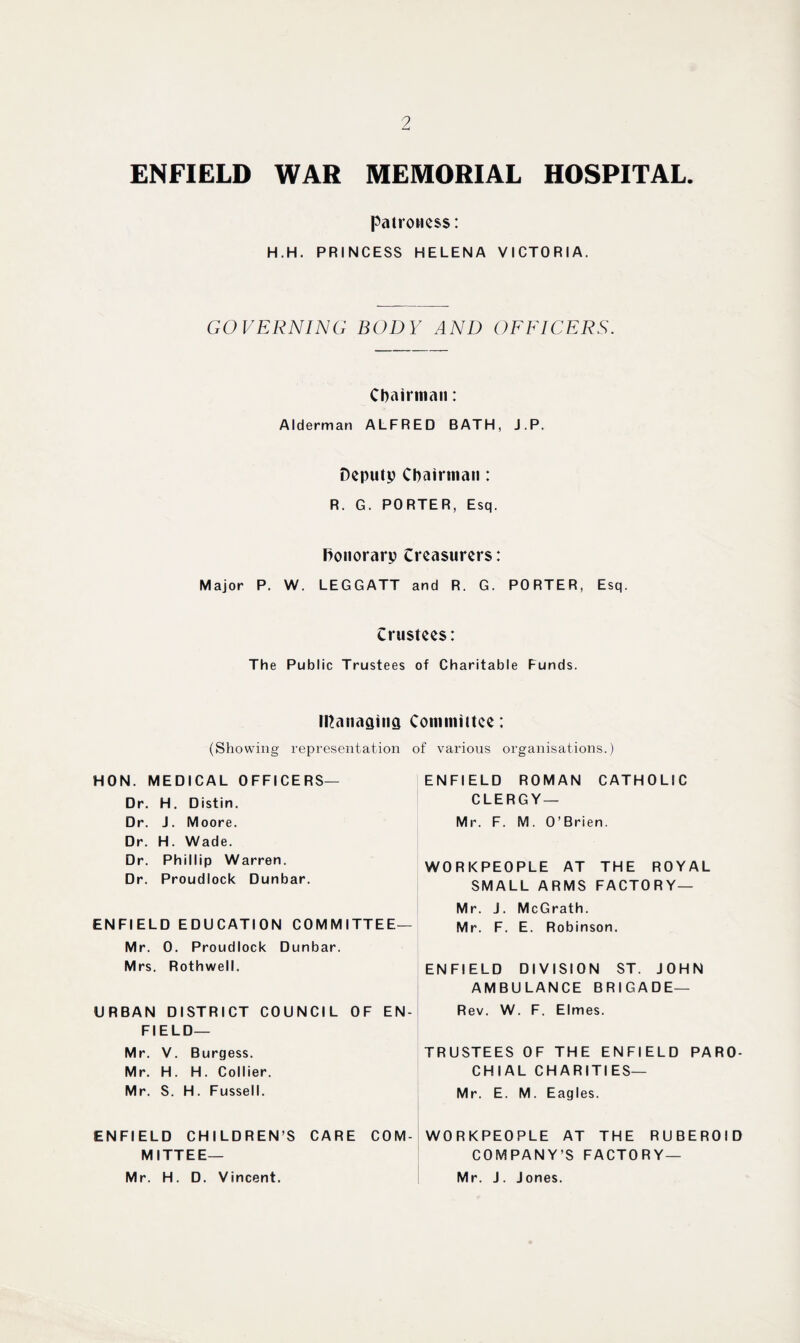 ENFIELD WAR MEMORIAL HOSPITAL. patroness: H.H. PRINCESS HELENA VICTORIA. GOVERNING BODY AND OFFICERS. Chairman: Alderman ALFRED BATH, J.P. Deputy Chairman: R. G. PORTER, Esq. Ronorarp treasurers: Major P. W. LEGGATT and R. G. PORTER, Esq. trustees: The Public Trustees of Charitable Funds. managing Committee: (Showing representation of various organisations.) HON. MEDICAL OFFICERS— Dr. H. Distin. Dr. J. Moore. Dr. H. Wade. Dr. Phillip Warren. Dr. Proudlock Dunbar. ENFIELD EDUCATION COMMITTEE— Mr. 0. Proudlock Dunbar. Mrs. Rothwell. URBAN DISTRICT COUNCIL OF EN¬ FIELD— Mr. V. Burgess. Mr. H. H. Collier. Mr. S. H. Fussell. ENFIELD ROMAN CATHOLIC CLERGY — Mr. F. M . 0 ’ Brien. WORKPEOPLE AT THE ROYAL SMALL ARMS FACTORY — Mr. J. McGrath. Mr. F. E. Robinson. ENFIELD DIVISION ST. JOHN AMBULANCE BRIGADE— Rev. W. F. Elmes. TRUSTEES OF THE ENFIELD PARO¬ CHIAL CHARITIES— Mr. E. M. Eagles. ENFIELD CHILDREN’S CARE COM- WO R KPEO PLE AT THE RUBEROID MITTEE— COMPANY’S FACTORY — Mr. H. D. Vincent. Mr. J. Jones.