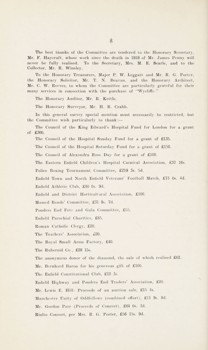 $ The best thanks of the Committee are tendered to the Honorary Secretary, Mr. F. Haycraft, whose work since the death in 1919 of Mr. James Penny will never be fully realised. To the Secretary, Mrs. M. E. Searle, and to the Collector, Mr. R. Winsley. To the Honorary Treasurers, Major P. W. Leggatt and Mr. R. G. Porter, the Honorary Solicitor, Mr. T. N. Beavan, and the Honorary Architect, Mr. C. W. Reeves, to whom the Committee are particularly grateful for their many services in connection with the purchase of “Wycliffe.” The Honorary Auditor, Mr. R. Kettle. The Honorary Surveyor, Mr. H. R. Crabb. In this general survey special mention must necessarily be restricted, but the Committee wish particularly to thank :— The Council of the King Edward’s Hospital Fund for London for a grant of £300. The Council of the Hospital Sunday Fund for a grant of £135. The Council of the Hospital Saturday Fund for a grant of £150. The Council of Alexandra Rose Day for a grant of £100. The Eastern Enfield Children’s Hospital Carnival Association, £37 16s. Police Boxing Tournament Committee, £219 3s. 5d. Enfield Town and North Eniield Veterans’ Football Match, £73 0s. 4d. Enfield Athletic Club, £40 0s. 9d. Enfield and District Horticultural Association, £100. Massed Bands’ Committee, £31 9s. 7d. Ponders End Fete and Gala Committee, £55. Enfield Parochial Charities, £65. Roman Catholic Clergy, £20. The Teachers’ Association, £20. The Royal Small Arms Factory, £40. The Ruberoid Co., £28 15s. The anonymous donor of the diamond, the sale of which realised £62. Mr. Bernhard Baron for his generous gift of £100. The Enfield Constitutional Club, £12 3s. Enfield Highway and Ponders End Traders’ Association, £20. Mr. Lewis E. Hill: Proceeds of an auction sale, £15 4s. Manchester Unity of Oddfellows (combined effort), £11 9s. 8d. Mr. Gordon Parr (Proceeds of Concert), £64 0s. 3d. Rialto Concert, per Mrs. R. G. Porter, £56 15s. 9d.