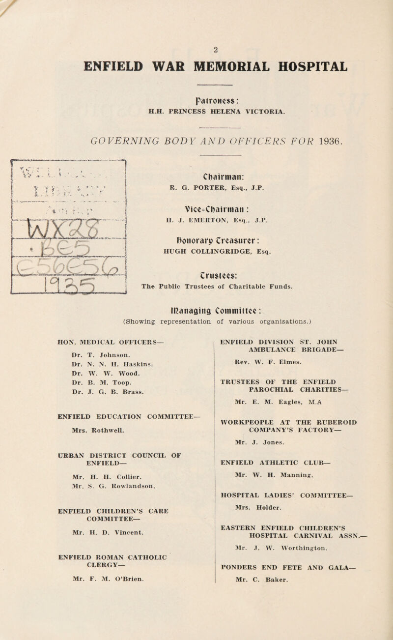 ENFIELD WAR MEMORIAL HOSPITAL patroness: H.H. PRINCESS HELENA VICTORIA. GOVERNING BODY AND OFFICERS FOR 1936. Chairman: R. G. PORTER, Esq., J.P. Vice-Chairman: II. J. EMERTON, Esq., J.P. Honorary Creasurer: HUGH COLLINGRIDGE, Esq. Crustees: The Public Trustees of Charitable Funds. Ittanaaiitfl Committee: (Showing representation of various organisations.) HON. MEDICAL OFFICERS— Dr. T. Johnson. Dr. N. N. H. Haskins. Dr. W. W. Wood. Dr. B. M. Toop. Dr. J. G. B. Brass. ENFIELD EDUCATION COMMITTEE— Mrs. Rothwell. URBAN DISTRICT COUNCIL OF ENFIELD— Mr. H. II. Collier. Mr. S. G. Rowlandson. ENFIELD CHILDREN’S CARE COMMITTEE— Mr. H. D. Vincent. ENFIELD ROMAN CATHOLIC CLERGY— ENFIELD DIVISION ST. JOHN AMBULANCE BRIGADE— Rev. W. F. Elmes. TRUSTEES OF THE ENFIELD PAROCHIAL CHARITIES— Mr. E. M. Eagles, M.A WORKPEOPLE AT THE RUBEROID COMPANY’S FACTORY— Mr. J. Jones. ENFIELD ATHLETIC CLUB— Mr. W. H. Manning. HOSPITAL LADIES’ COMMITTEE— Mrs. Holder. EASTERN ENFIELD CHILDREN’S HOSPITAL CARNIVAL ASSN.— Mr. J. W. Worthington. PONDERS END FETE AND GALA— Mr. F. M. O’Brien. Mr. C. Baker.