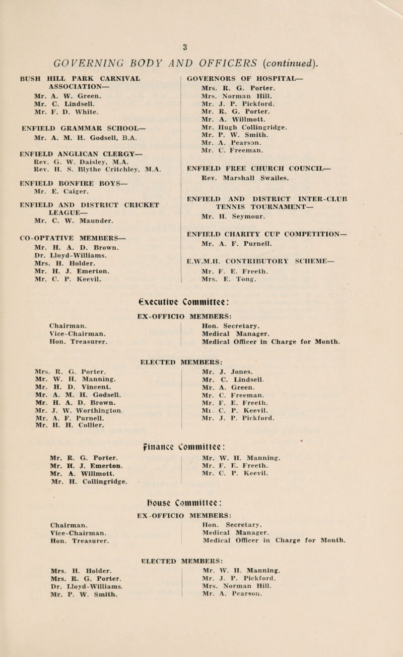 GOVERNING BODY AND OFFICERS (continued). BUSH HILL PARK CARNIVAL ASSOCIATION— Mr. A. W. Green. Mr. C. Lindsell. Mr. F. D. White. ENFIELD GRAMMAR SCHOOL— Mr. A. M. H. Godsell, B.A. ENFIELD ANGLICAN CLERGY— Rev. G. W. Daisley, M.A. Rev. H. S. Blythe Critchley, M.A. ENFIELD BONFIRE BOYS— Mr. E. Caiger. ENFIELD AND DISTRICT CRICKET LEAGUE— Mr. C. W. Maunder. CO-OPTATIVE MEMBERS— Mr. H. A. D. Brown. Dr. Lloyd-Williams. Mrs. II. Holder. Mr. H. J. Emerton. Mr. C. P. Keevil. GOVERNORS OF HOSPITAL— Mrs. R. G. Porter. Mrs. Norman Hill. Mr. J. P. Pickford. Mr. R. G. Porter. Mr. A. Willmott. Mr. Hugh Collingridge. Mr. P. W. Smith. Mr. A. Pearson. Mr. C. Freeman. ENFIELD FREE CHURCH COUNCIL— Rev. Marshall Swailes. ENFIELD AND DISTRICT INTER-CLUB TENNIS TOURNAMENT— Mr. H. Seymour. ENFIELD CHARITY CUP COMPETITION— Mr. A. F. Purnell. E.W.M.H. CONTRIBUTORY SCHEME— Mr. F. E. Freeth. Mrs. E. Tong. Chairman. Vice-Chairman. Hon. Treasurer. executive Committee: EX-OFFICIO MEMBERS: Hon. Secretary. Medical Manager. Medical Officer in Charge for Month. ELECTED MEMBERS: Mrs. R. G. Porter. Mr. J. Jones. Mr. W. H. Manning. Mr. C. Lindsell. Mr. H. D. Vincent. Mr. A. Green. Mr. A. M. H. Godsell. Mr. C. Freeman. Mr. H. A. D. Brown. Mr. F. E. Freeth. Mr. J. W. Worthington. Mi. C. P. Keevil. Mr. A. F. Purnell. Mr. J. P. Pickford. Mr. II. H. Collier. finance Committee: Mr. R. G. Porter. Mr. w. II. Manning Mr. H. J. Emerton. Mr. F. E. Freeth. Mr. A. Willmott. Mr. C. P. Keevil. Mr. H. Collingridge. House Committee: EX-OFFICIO MEMBERS: Chairman. Hon. Secretary. Vice-Chairman. Medical Manager. Hon. Treasurer. Medical Officer in Charge for Month. ELECTED MEMBERS: Mrs. H. Holder. Mr. W. H. Manning. Mrs. R. G. Porter. Mr. J. I*. Pickford. Dr. Lloyd-Williams. Mrs. Norman Hill. Mr. P. W. Smith. Mr. A. Pearson.