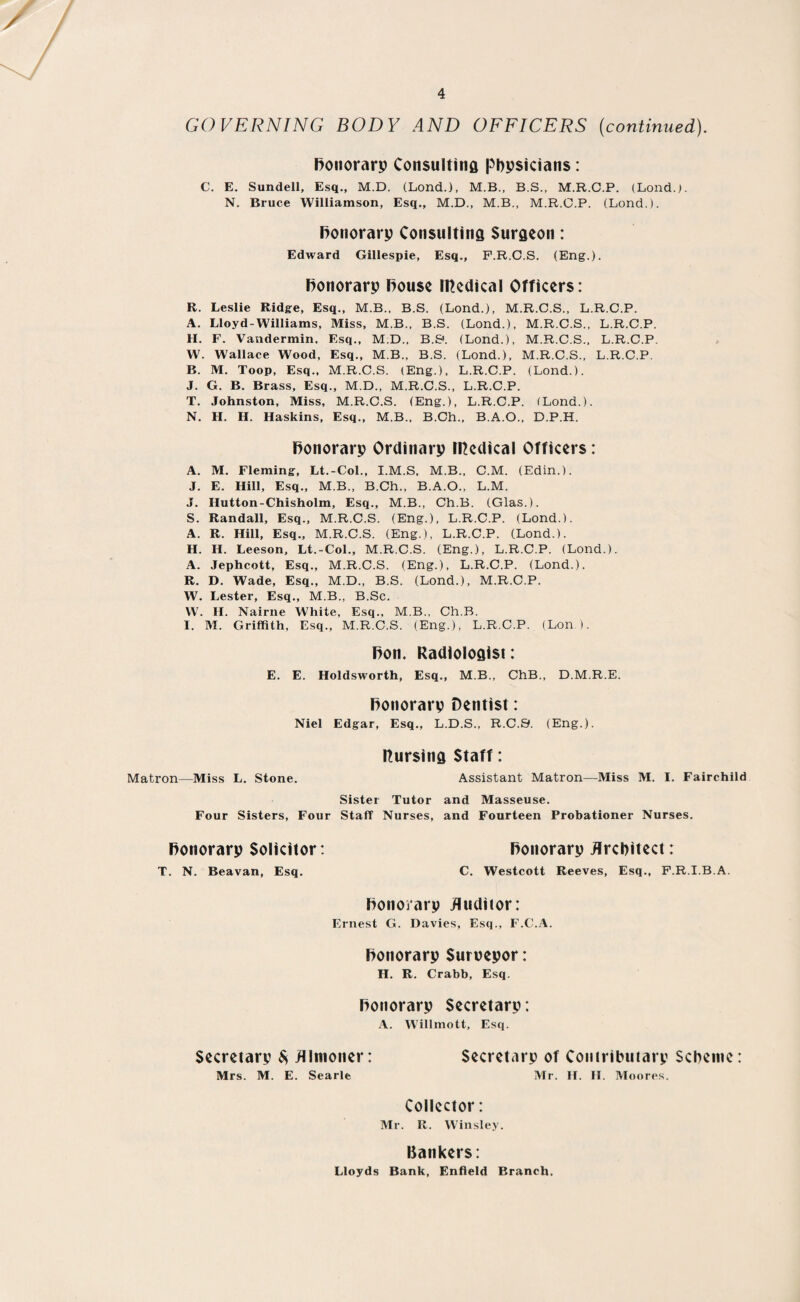 / 4 GOVERNING BODY AND OFFICERS (continued). Ronorarp Consulting phpsicians: C. E. Sundell, Esq., M.D. (Lond.), M.B., B.S., M.R.C.P. (Lond.). N. Bruce Williamson, Esq., M.D., M.B., M.R.C.P. (Lond.). Ronorarp Consulting Surgeon: Edward Gillespie, Esq., F.R.C.S. (Eng.). Ronorarp Rouse medical Officers: R. Leslie Ridge, Esq., M.B., B.S. (Lond.), M.R.C.S., L.R.C.P. A. Lloyd-Williams, Miss, M.B., B.S. (Lond.), M.R.C.S., L.R.C.P. H. F. Vandermin. Esq., M.D., B.S'. (Lond.), M.R.C.S., L.R.C.P. W. Wallace Wood, Esq., M.B., B.S. (Lond.), M.R.C.S., L.R.C.P. B. M. Toop, Esq., M.R.C.S. (Eng.), L.R.C.P. (Lond.). J. G. B. Brass, Esq., M.D., M.R.C.S., L.R.C.P. T. Johnston, Miss, M.R.C.S. (Eng.), L.R.C.P. (Lond.). N. H. H. Haskins, Esq., M.B.. B.Ch., B.A.O., D.P.H. Ronorarp Ordinarp medical Officers: A. M. Fleming, Lt.-Col., I.M.S, M.B., C.M. (Edin.). J. E. Hill, Esq., M.B., B.Ch., B.A.O., L.M. J. Hutton-Chisholm, Esq., M.B., Ch.B. (Glas.). S. Randall, Esq., M.R.C.S. (Eng.), L.R.C.P. (Lond.). A. R. Hill, Esq., M.R.C.S. (Eng.), L.R.C.P. (Lond.). H. H. Leeson, Lt.-Col., M.R.C.S. (Eng.), L.R.C.P. (Lond.). A. Jephcott, Esq., M.R.C.S. (Eng.), L.R.C.P. (Lond.). R. D. Wade, Esq., M.D., B.S. (Lond.), M.R.C.P. W. Lester, Esq., M.B., B.Sc. W. H. Nairne White, Esq., M.B., Ch.B. I. M. Griffith, Esq., M.R.C.S. (Eng.), L.R.C.P. (Lon ). Ron. Radiologist: E. E. Holdsworth, Esq., MB., ChB., D.M.R.E. Ronorarp Dentist: Niel Edgar, Esq., L.D.S., R.C.9. (Eng.). Rursing Staff: Matron—Miss L. Stone. Assistant Matron—Miss M. I. Fairchild Sister Tutor and Masseuse. Four Sisters, Four Staff Nurses, and Fourteen Probationer Nurses. Ronorarp Solicitor: Ronorarp Architect: T. N. Beavan, Esq. C. Westcott Reeves, Esq., F.R.I.B.A. Ronorarp Auditor: Ernest G. Davies, Esq., F.C.A. Ronorarp Suroepor: H. R. Crabb, Esq. Ronorarp Secretarp: A. Willmott, Esq. Secretarp $ Almoner: Secretarp of Contributarp Scheme: Mrs. M. E. Searle Mr. H. II. Moores. Collector: Mr. R. Winsley. Bankers: Lloyds Bank, Enfield Branch,