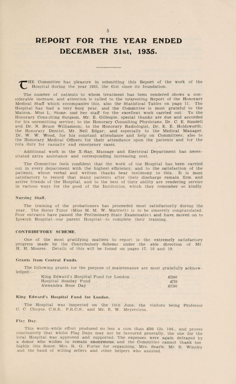 REPORT FOR THE YEAR ENDED DECEMBER 31st, 1935. HE Committee has pleasure in submitting this Report of the work of the Hospital during the year 1935, the 61st since its foundation. The number of patients to whom treatment has been rendered shows a con¬ siderable increase, and attention is called to the interesting Report of the Honorary Medical Staff which accompanies this, also the Statistical Tables on page 11. The Hospital has had a very busy year, and the Committee is most grateful to the Matron. Miss L. Stone, and her staff for the excellent work carried out. To the Honorary Consulting Surgeon. Mr. E. Gillespie, special thanks are due and accorded for his unremitting service; to the Honorary Consulting Physicians, Dr. C. E. Sundell and Dr. N. Bruce Williamson; to the Honorary Radiologist, Dr. E. E. Holdsworth; the Honorary Dentist, Mr. Neil Edgar; and especially to the Medical Manager. Dr. W. W. Wood, for his constant attendance and help on Committees; also to the Honorary Medical Officers for their attendance upon the patients and for the rota duty for casualty and emergency cases. Additional work in the X-Ray, Massage and Electrical Department has neces¬ sitated extra assistance and corresponding increasing cost. The Committee feels confident that the work of the Hospital has been carried out in every department with the highest efficiency, and to the satisfaction of the patients, whose verbal and written thanks bear testimony to this. It is most satisfactory to record that many patients after their discharge remain firm and active friends of the Hospital, and to the best of their ability are rendering service in various ways for the good of the Institution, which they remember so kindly. Nursing Staff. The training of the probationers has proceeded most satisfactorily during the year. The Sister Tutor (Miss M. M. W. Marriott) is to be sincerely congratulated. Four entrants have passed the Preliminary State Examination and have moved on to Ipswich Hospital—our parent Hospital—to complete their training. CONTRIBUTORY SCHEME. One of the most gratifying matters to report is the extremely satisfactory progress made by the Contributory Scheme under the able direction of Mr. H. H. Moores. Details of this will be found on pages 17, 18 and 19. Grants from Central Funds. The following grants ior the purpose of maintenance are most gratefully acknow¬ ledged:— King Edward’s Hospital Fund for London . . . . . . £300 Hospital Sunday Fund . . . . . . . . . . . £70 Alexandra Rose Day . . . . .. . . . . . . £150 King Edward’s Hospital Fund for London. The Hospital was inspected on the 14th June, the visitors being Professor C. C. Choyce, C.B.E., F.R.C.9., and Mr. E. W. Meyerstein. Flag Day. This worth-while effort produced no less a sum than £98 12s. 10d., and proves conclusively that whilst Flag Days may not be favoured generally, the one for the local Hospital was approved and supported. The expenses were again defrayed by a donor who wishes to remain anonymous, and the Committee cannot thank too highly this donor, Mrs. R. G. Porter for organising, Mrs. Searle, Mr. R. Winsley and the band of willing sellers and other helpers who assisted.