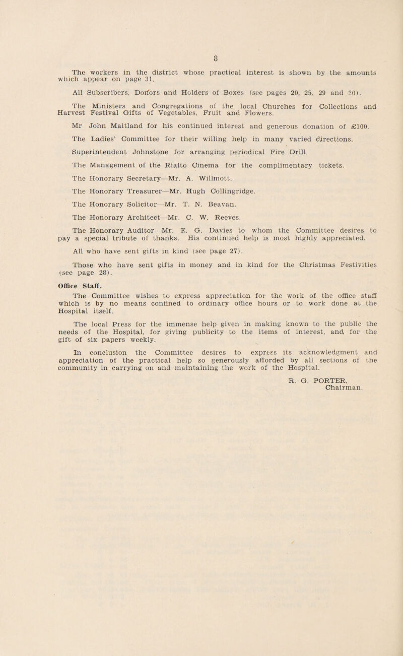 The workers in the district whose practical interest is shown by the amounts which appear on page 31. All Subscribers, Dorfors and Holders of Boxes (see pages 20, 25, 29 and 30). The Ministers and Congregations of the local Churches for Collections and Harvest Festival Gifts of Vegetables, Fruit and Flowers. Mr John Maitland for his continued interest and generous donation of £100. The Ladies’ Committee for their willing help in many varied directions. Superintendent Johnstone for arranging periodical Fire Drill. The Management of the Rialto Cinema for the complimentary tickets. The Honorary Secretary—Mr. A. Willmott. The Honorary Treasurer—Mr. Hugh Collingridge. The Honorary Solicitor—Mr. T. N. Beavan. The Honorary Architect—Mr. C. W. Reeves. The Honorary Auditor—Mr. E. G. Davies to whom the Committee desires to pay a special tribute of thanks. His continued help is most highly appreciated. All who have sent gifts in kind (see page 27). Those who have sent gifts in money and in kind for the Christmas Festivities (see page 28). Office Staff. The Committee wishes to express appreciation for the work of the office staff which is by no means confined to ordinary office hours or to work done at the Hospital itself. The local Press for the immense help given in making known to the public the needs of the Hospital, for giving publicity to the items of interest, and for the gift of six papers weekly. In conclusion the Committee desires to express its acknowledgment and appreciation of the practical help so generously afforded by all sections of the community in carrying on and maintaining the work of the Hospital. R. G. PORTER, Chairman.