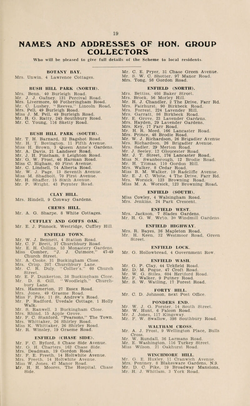 NAMES AND ADDRESSES OF HON. GROUP COLLECTORS Who will be pleased to give full details of the Scheme to local residents. BOTANY BAY. Mrs. Unwin. 4 Lawrence Cottages. BUSH II1LL PARK (NORTH). Mrs. Benn, 40 Burleigh Road. Mr. J. J. Gafney. 131 Percival Road. Mrs. Livermore, 60 Fotheringham Road. Mr. C. Lushey, “ Reeves,” Lincoln Road,. Mrs. Pell, 49 Burleigh Road. Miss J. M. Pell, 49 Burleigh Road. Mr. H. G. Ratty, 245 Southbury Road. Mr. C. Young, 116 Sketty Road. BUSH HILL PARK (SOUTH). Mr. T. H. Barnard, 32 Bagshot Road. Mr. H. T. Bovington, 11 Fifth Avenue. Miss H. Brown. 3 Queen Anne’s Gardens. Mr. A. Davis, 21 Landseer Road. Mr. J. H. Fincham, 8 Leighton Road. Mr. G. W. Frost, 46 Harman Road. Miss C. Higham, 60 First Avenue. Mr. C. Lindsell, 74 Alberta Road. Mr. W. J. Page. 13 Seventh Avenue. Miss M. Shadbolt, 70 First Avenue. Mr. H. Shaffer, 15 Sixth Avenue. Mr. P. Wright, 43 Poynter Road. CLAY HILL. Mrs. Hindell, 9 Conway Gardens. CREWS HILL. Mr. A. G. Sharpe, 8 White Cottages. CUFFLEY AND GOFFS OAK. Mr. E. J. Pinnock, Westridge, Cuffley Hill. ENFIELD TOWN. Mr. W. J. Bennett, 4 Station Road. Mr. C. F. Brett, 37 Churchbury Road. Mr. E. H. Collins, 53 Monastery Gardens. Miss Comber, ‘‘J. J. Cutmore,” 47-49 Church Street. Mr. A. Cooke. 31 Buckingham Close. Mrs. Crisp, 207 Churchbury Lane. Mr. C. R. Duly, “ Collier’s,” 60 Church Street. Mr. E. F. Dunkerton, 38 Buckingham Close. Mr. D. S. Gill, “ Woodleigh.” Church¬ bury Lane. Mrs. Hammerton, 27 Essex Road. Mrs. Jones, 49 Graeme Road. Miss F. Pike, 11 St. Andrew’s Road. Mr. P. Radford, Uvedale Cottage, 1 Holly Walk,- Mr. S. Ranwell, 3 Buckingham Close. Mrs. Rhind, 15 Apple Grove. Mr. F. C. Stanford, “Pearsons,” The Town. Mrs. Whittaker, 26 Shirley Road. Miss K. Whittaker, 26 Shirley Road. Mr. R. Winsley, 19 Graeme Road. ENFIELD (CHASE SIDE). Mr. F. C. Byford, 8 Chase Side Avenue. Mr. G. H. Charters. 162 Chase Side. Mrs. Deadman, 19 Gordon Road. Mr. F. E. Freeth, 14 Holtwhite Avenue. Mrs. Freeth. 14 Holtwhite Avenue. Miss W. Jones, 47 Manor Road. Mr. H. H. Moores, The Hospital. Chase Side. Mr. C. E. Pryer, 31 Chase Green Avenue. Mr. S. W. C. Shotter, 97 Manor Road. Mrs. Tong, 58 Gordon Road. ENFIELD (NORTH). Mrs. Bettiss, 408 Baker Street. Mrs. Brock, 56 Morley Hill. Mr. H. J. Chandler, 2 The Drive, Farr Rd. Mrs. Fairhurst, 90 Birkbeck Road. Mrs. Forrest, 224 Lavender Hill. Mrs. Garratt, 86 Birkbeck Road. Mr. E. Grove, 23 Lavender Gardens. Mrs. Hayden, 29 Lavender Gardens. Mrs. Key, 17 Farr Road. Mr. H. R. Meed, 166 Lancaster Road. Mrs. Prince, 48 Brodie Road. Mr. W. J. Richardson, 26 Brigadier Avenue Mrs. Richardson, 26 Brigadier Avenue. Mrs. Sadler, 29 Merton Road. Mr. J. Seeley, 12 Gloucester Road. Mr. J. T. Street, 176 Lancaster Road. Miss N. Swanborough, 12 Brodie Road. Mr. H. Titmas, 110 Gordon Hill. Mrs. Walker. 8 Cedar Road. Miss B. M. Walker, 10 Radcliffe Avenue. Mr. E. J. C. White, 4 The Drive, Farr Rd. Mrs. Worsick, 123 Browning Road. Miss M. A. Worsick, 123 Browning Road- ENFIELD (SOUTH). Miss Cowley, 4 Walsingham Road. Mrs. Jenkins, 24 Park Crescent. ENFIELD WEST. Mrs. Jackson, 7 Slades Gardens. Mr. H. G. W. Webb, 30 Windmill Gardens ENFIELD HIGHWAY. Mrs. R. Bayes, 36 Mapleton Road. Mr. H. Keen, 32 Westmoor Road, Green Street. ENFIELD LOCK. Mr. G. Hollowbread, 4 Government Row. ENFIELD WASH. Mr. G. P. Clay. 44 Uckfield Road. Mr. D; M. Pogue, 47 Croft Road. Mr. W. G. Stiles. 604 Hertford Road. Mr. F. Walker, 9 Putney Road. Mr. S. W. Watling, 17 Forest Road. FORTY HILL. Mr. C. D. Johnson, next Post Office. PONDERS END. Mr. W. J. G. Forster. 14 South Street. Mr. W. Hunt, 6 Falcon Road. Mr. J. Jones, 117 Kingsway. Mr. F. W. Swallow, 398 Southbury Road. WALTHAM CROSS. Mr. A. J. Frost, 9 Wellington Place, Bulls Cross. Mr. W. Rundall, 36 Larmans Road. Mr. E. Washington. 116 Turkey Street. Miss Wilson, 21 Oakhurst Road. WINCIIMORE HILL. Mr. G. E. Huxley. 11 Cranwich Avenue. Mrs. Pentney, 8 Blakesware Gardens, N.9. Mr. D. C. Pike, 19 Broadway Mansions, Mr. H. J. Whitlam. 3 York Road.