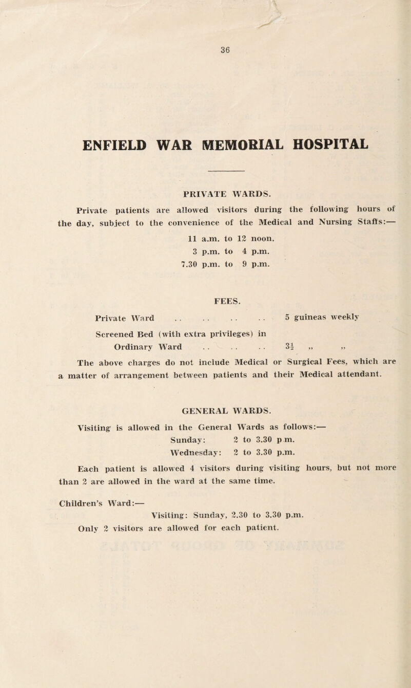 ENFIELD WAR MEMORIAL HOSPITAL PRIVATE WARDS. Private patients are allowed visitors during the following hours of the day, subject to the convenience of the Medical and Nursing Staffs:— 11 a.m. to 12 noon. 3 p.m. to 4 p.m. 7.30 p.m. to 9 p.m. FEES. Private Ward . 5 guineas weekly Screened Bed (with extra privileges) in Ordinary Ward . . . . . . 3| „ ,, The above charges do not include Medical or Surgical Fees, which are a matter of arrangement between patients and their Medical attendant. GENERAL WARDS. Visiting is allowed in the General Wards as follows:— Sunday: 2 to 3.30 pm. Wednesday: 2 to 3.30 p.m. Each patient is allowed 4 visitors during visiting hours, but not more than 2 are allowed in the ward at the same time. Children’s Ward:— Visiting: Sunday, 2.30 to 3.30 p.m. Only 2 visitors are allowed for each patient.