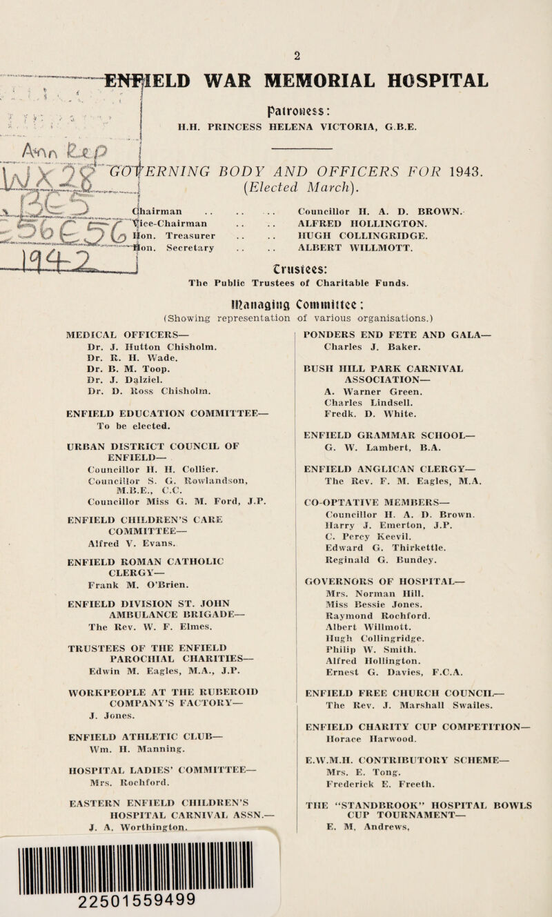 LD WAR MEMORIAL HOSPITAL patroness: H.H. PRINCESS HELENA VICTORIA, G.B.E. A*r\n Ejip 7~~GzHtERNING I dh airman ttice-Chairman Hon. Treasurer ~Mon. Secretary I BODY AND OFFICERS FOR 1943. (Elected March). . Councillor H. A. D. BROWN. ALFRED HOLLINGTON. HUGH COLLINGRIDGE. ALBERT WILLMOTT. trustees: The Public Trustees of Charitable Funds. tPanaatufl Committee: (Showing representation of various organisations.) PONDERS END FETE AND GALA— Charles J. Baker. MEDICAL OFFICERS— Dr. J. Hutton Chisholm. Dr. R. II. Wade. Dr. B. M. Toop. Dr. J. Dalziel. Dr. D. Ross Chisholm. ENFIELD EDUCATION COMMITTEE— To be elected. URBAN DISTRICT COUNCIL OF ENFIELD— Councillor II. II. Collier. Councillor S. G. Rowlandson, M.B.E., C.C. Councillor Miss G. M. Ford, J.P. ENFIELD CHILDREN’S CARE COMMITTEE— Alfred V. Evans. ENFIELD ROMAN CATHOLIC CLERGY— Frank M. O’Brien. ENFIELD DIVISION ST. JOHN AMBULANCE BRIGADE— The Rev. W. F. Elmes. TRUSTEES OF THE ENFIELD PAROCHIAL CHARITIES— Edwin M. Eagles, M.A., J.P. WORKPEOPLE AT THE RUBEROID COMPANY’S FACTORY— J. Jones. ENFIELD ATHLETIC CLUB— Wm. II. Manning. HOSPITAL LADIES’ COMMITTEE— Mrs. Rochford. EASTERN ENFIELD CHILDREN’S HOSPITAL CARNIVAL ASSN.— J. A. Worthington. BUSH HILL PARK CARNIVAL ASSOCIATION— A. Warner Green. Charles Lindsell. Fredk. D. White. ENFIELD GRAMMAR SCHOOL— G. W. Lambert, B.A. ENFIELD ANGLICAN CLERGY— The Rev. F. M. Eagles, M.A. CO OPTATIVE MEMBERS— Councillor II. A. D. Brown. Harry J. Emerton, J.P. C. Percy Keevil. Edward G. Thirkettle. Reginald G. Bundey. GOVERNORS OF HOSPITAL— Mrs. Norman Hill. Miss Bessie Jones. Raymond Rochford. Albert Willmott. Hugh Collingridge. Philip W. Smith. Alfred Hollington. Ernest G. Davies, F.C.A. ENFIELD FREE CHURCH COUNCIL— The Rev. J. Marshall Swailes. ENFIELD CHARITY CUP COMPETITION— Horace Harwood. E.W.M.H. CONTRIBUTORY SCHEME— Mrs. E. Tong. Frederick E. Freeth. THE “STANDBROOK” HOSPITAL BOWLS CUP TOURNAMENT— E. M. Andrews,