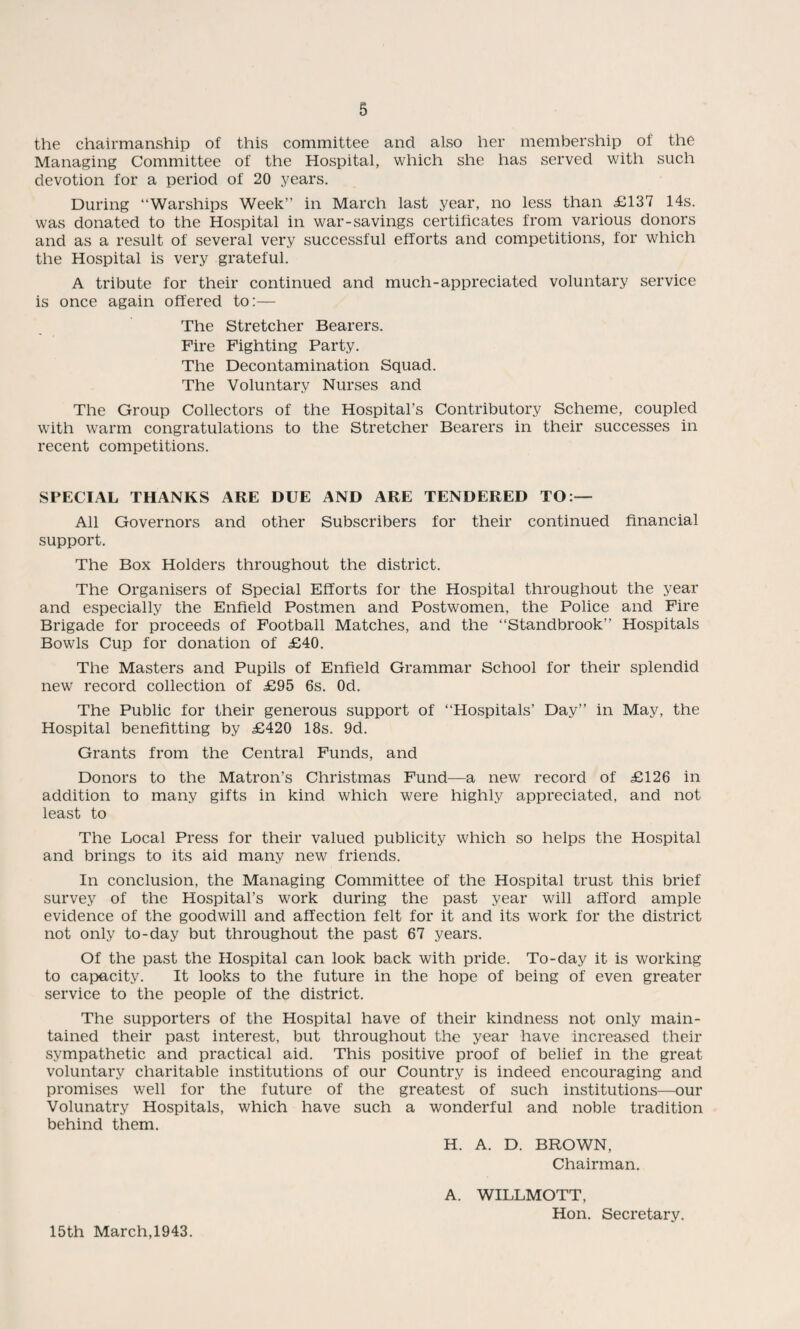 the chairmanship of this committee and also her membership of the Managing Committee of the Hospital, which she has served with such devotion for a period of 20 years. During “Warships Week in March last year, no less than £137 14s. was donated to the Hospital in war-savings certificates from various donors and as a result of several very successful efforts and competitions, for which the Hospital is very grateful. A tribute for their continued and much-appreciated voluntary service is once again offered to:— The Stretcher Bearers. Fire Fighting Party. The Decontamination Squad. The Voluntary Nurses and The Group Collectors of the Hospital’s Contributory Scheme, coupled with warm congratulations to the Stretcher Bearers in their successes in recent competitions. SPECIAL THANKS ARE DUE AND ARE TENDERED TO:— All Governors and other Subscribers for their continued financial support. The Box Holders throughout the district. The Organisers of Special Efforts for the Hospital throughout the year and especially the Enfield Postmen and Postwomen, the Police and Fire Brigade for proceeds of Football Matches, and the “Standbrook” Hospitals Bowls Cup for donation of £40. The Masters and Pupils of Enfield Grammar School for their splendid new record collection of £95 6s. Od. The Public for their generous support of “Hospitals’ Day” in May, the Hospital benefitting by £420 18s. 9d. Grants from the Central Funds, and Donors to the Matron’s Christmas Fund—a new record of £126 in addition to many gifts in kind which were highly appreciated, and not least to The Local Press for their valued publicity which so helps the Hospital and brings to its aid many new friends. In conclusion, the Managing Committee of the Hospital trust this brief survey of the Hospital’s work during the past year will afford ample evidence of the goodwill and affection felt for it and its work for the district not only to-day but throughout the past 67 years. Of the past the Hospital can look back with pride. To-day it is working to capacity. It looks to the future in the hope of being of even greater service to the people of the district. The supporters of the Hospital have of their kindness not only main¬ tained their past interest, but throughout the year have increased their sympathetic and practical aid. This positive proof of belief in the great voluntary charitable institutions of our Country is indeed encouraging and promises well for the future of the greatest of such institutions—our Volunatry Hospitals, which have such a wonderful and noble tradition behind them. H. A. D. BROWN, Chairman. A. WILLMOTT, Hon. Secretary. 15th March,1943.