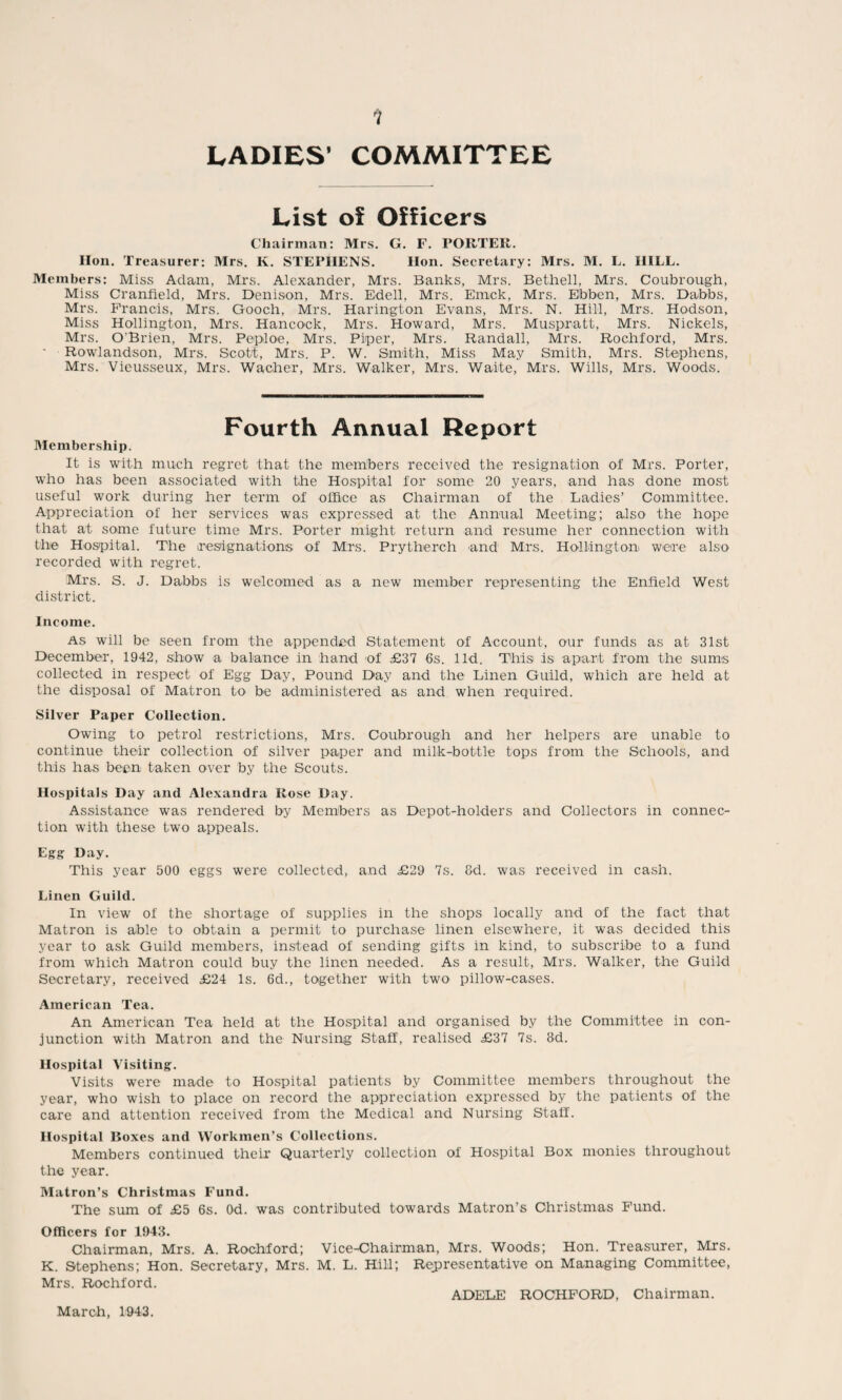 1 LADIES’ COMMITTEE List o5t Officers Chairman: Mrs. G. F. POUTER. Hon. Treasurer: Mrs. K. STEPHENS. Hon. Secretary: Mrs. M. L. HILL. Members: Miss Adam, Mrs. Alexander, Mrs. Banks, Mrs. Bethell, Mrs. Coubrough, Miss Cranfield, Mrs. Denison, Mrs. Edell, Mrs. Emck, Mrs. Ebben, Mrs. Dabbs, Mrs. Francis, Mrs. Gooch, Mrs. Harington Evans, Mrs. N. Hill, Mrs. Hodson, Miss Hollington, Mrs. Hancock, Mrs. Howard, Mrs. Muspratt, Mrs. Nickels, Mrs. O'Brien, Mrs. Pepiloe, Mrs. Piper, Mrs. Randall, Mrs. Rochford, Mrs. Rowlandson, Mrs. Scott, Mrs. P. W. Smith, Miss May Smith, Mrs. Stephens, Mrs. Vieusseux, Mrs. Wacher, Mrs. Walker, Mrs. Waite, Mrs. Wills, Mrs. Woods. Fourth Annual Report Membership. It is with much regret that the members received the resignation of Mrs. Porter, who has been associated with the Hospital for some 20 years, and has done most useful work during her term of office as Chairman of the Ladies’ Committee. Appreciation of her services was expressed at the Annual Meeting; also the hope that at some future time Mrs. Porter might return and resume her connection with the Hospital. The resignations of Mrs. Prytherch and Mrs. Hollington were also recorded with regret. Mrs. S. J. Dabbs is welcomed as a new member representing the Enfield West district. Income. As will be seen from the appended Statement of Account, our funds as at 31st December, 1942, show a balance in hand of £37 6s. lid. This is apart from the sums collected in respect of Egg Day, Pound Day and the Linen Guild, which are held at the disposal of Matron to be administered as and when required. Silver Paper Collection. Owing to petrol restrictions, Mrs. Coubrough and her helpers are unable to continue their collection of silver paper and milk-bottle tops from the Schools, and this has been taken over by the Scouts. Hospitals Day and Alexandra Rose Day. Assistance was rendered by Members as Depot-holders and Collectors in connec¬ tion with these two appeals. Egg Day. This year 500 eggs were collected, and £29 7s. 8d. was received in cash. Linen Guild. In view of the shortage of supplies in the shops locally and of the fact that Matron is able to obtain a permit to purchase linen elsewhere, it was decided this year to ask Guild members, instead of sending gifts in kind, to subscribe to a fund from which Matron could buy the linen needed. As a result, Mrs. Walker, the Guild Secretary, received £24 Is. 6d., together with two pillow-cases. American Tea. An American Tea held at the Hospital and organised by the Committee in con¬ junction with Matron and the Nursing Staff, realised £37 7s. 8d. Hospital Visiting. Visits were made to Hospital patients by Committee members throughout the year, who wish to place on record the appreciation expressed by the patients of the care and attention received from the Medical and Nursing Staff. Hospital Boxes and Workmen’s Collections. Members continued their Quarterly collection of Hospital Box monies throughout the year. Matron’s Christmas Fund. The sum of £5 6s. Od. was contributed towards Matron’s Christmas Fund. Officers for 1943. Chairman, Mrs. A. Rochford; Vice-Chairman, Mrs. Woods; Hon. Treasurer, Mrs. K. Stephens; Hon. Secretary, Mrs. M. L. Hill; Representative on Managing Committee, Mrs. Rochford. ADELE ROCHFORD, Chairman. March, 1943.