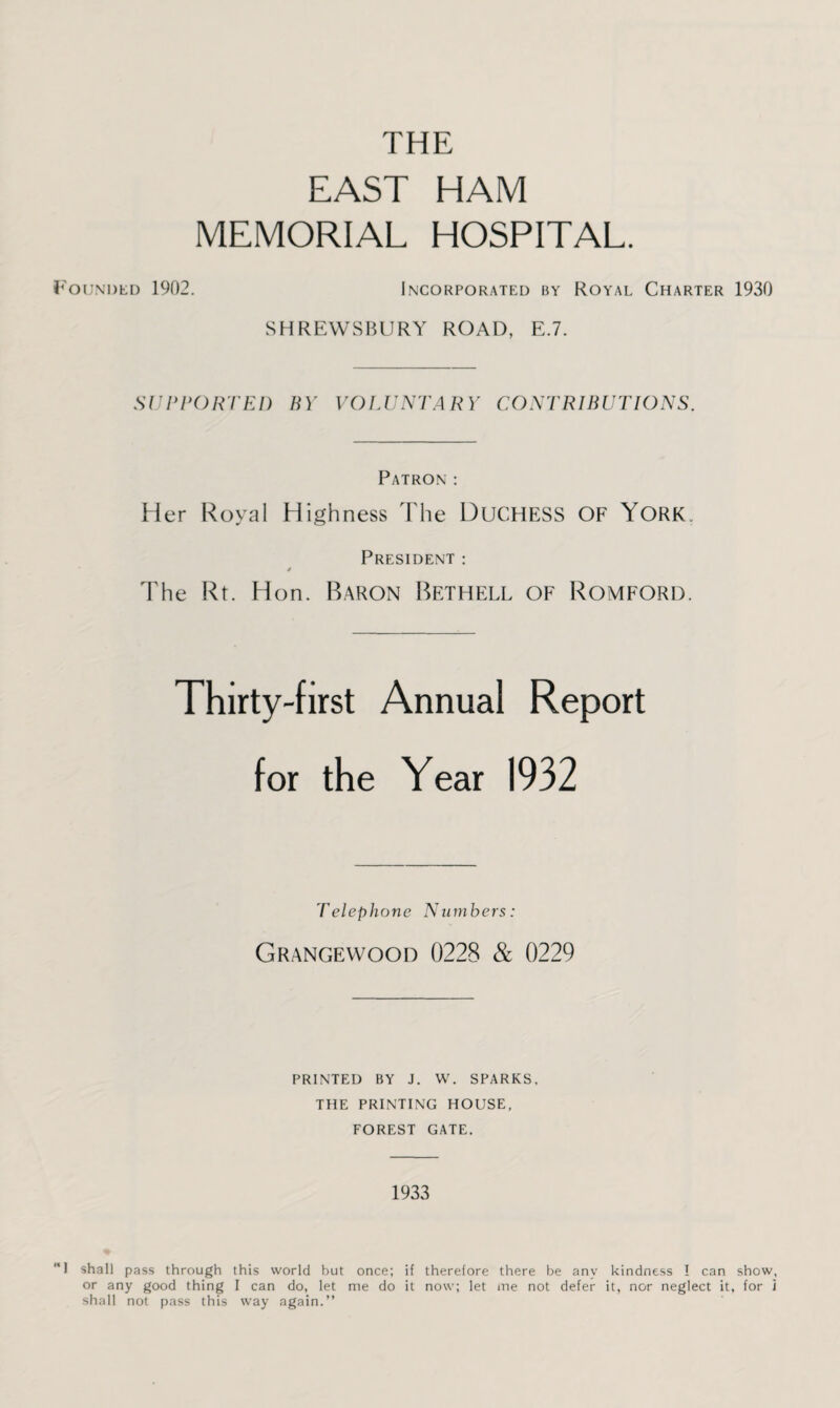 THE EAST HAM MEMORIAL HOSPITAL. Founded 1902. Incorporated by Royal Charter 1930 SHREWSBURY ROAD, E.7. SUPPORTED BY VOLUNTARY CONTRIBUTIONS. Patron : Her Royal Highness The Duchess OF YORK. President : 4 The Rt. Hon. Baron Bethell of Romford. Thirty-first Annual Report for the Year 1932 Telephone Numbers: Grangewood 0228 & 0229 PRINTED BY J. W. SPARKS, THE PRINTING HOUSE, FOREST GATE. 1933 ‘‘I shall pass through this world but once; if therefore there be any kindness I can show, or any good thing I can do, let me do it now; let me not defer it, nor neglect it, for i shall not pass this way again.”