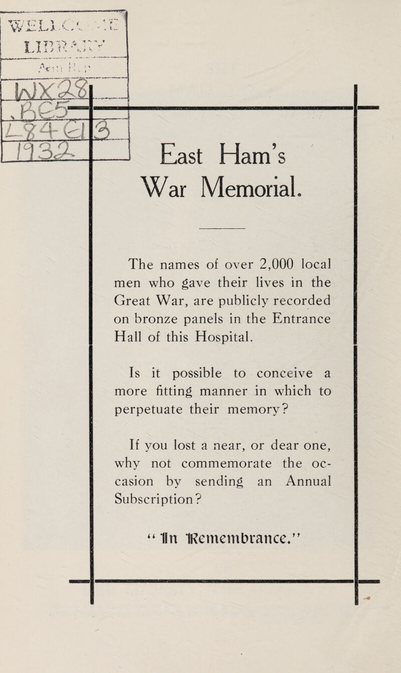 East Ham’s War Memorial. The names of over 2,000 local men who gave their lives in the Great War, are publicly recorded on bronze panels in the Entrance Hall of this Hospital. Is it possible to conceive a more fitting manner in which to perpetuate their memory? If you lost a near, or dear one, why not commemorate the oc¬ casion by sending an Annual Subscription? “ In Remembrance/'