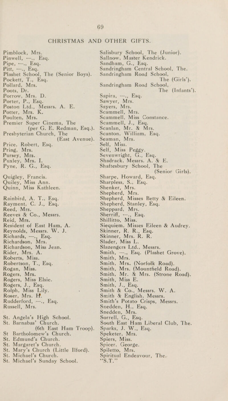 CHRISTMAS AND OTHER GIFTS. Pimblock, Mrs. Pinwell, •—., Esq. Pipe, —Esq. Pitt, •—., Esq. Plashet School, The (Senior Boys). Pockett, T., Esq. Pollard, Mrs. Poots, Dr. Porrow, Mrs. D. Porter, P., Esq. Poston Ltd., Messrs. A. E. Potter, Mrs. K. Poulten, Mrs. Premier Super Cinema, The (per G. E. Redman, Esq.). Presbyterian Church, The (East Avenue). Price, Robert, Esq. Pring, Mrs. Pursey, Mrs. Puxley, Mrs. I. Pyne, R. G., Esq. Quigley, Francis. Quiley, Miss Ann. Quinn, Miss Kathleen. Rainbird, A. T., Esq. Rayment, C. J., Esq. Reed, Mrs. Reeves Sc Co., Messrs. Reid, Mrs. Resident of East Ham, A. Reynolds, Messrs. W. J. Richards, —., Esq. Richardson, Mrs. Richardson, Miss Jean. Rider, Mrs. A. Roberts, Miss. Robertson, T., Esq. Rogan, Miss. Rogers, Mrs. Rogers, Miss Elsie. Rogers, J., Esq. Rolph, Miss Lily. Roser, Mrs. Lf. Rudderford, —., Esq. Russell, Mrs. St. Angela’s High School. St. Barnabas’ Church. (6th East Ham Troop). St Bartholomew’s Church. St. Edmund’s Church. St. Margaret’s Church. St. Mary’s Church (Little Ilford). St. Michael’s Church. St. Michael’s Sunday School. Salisbury School, The (Junior). Sallnow, Master Kendrick. Sandham, G., Esq. Sandringham Central School, The. Sandringham Road School, The (Girls’). Sandringham Road School, The (Infants’). Sapira, —., Esq. Sawyer, Mrs. Sayers, Mrs. Scammell, Mrs. Scammell, Miss Constance. Scammell, J., Esq. Scanlan, Mr. & Mrs. Scanton, William, Esq. Seaman, Mrs. Self, Miss. Self, Miss Peggy. Sevenwright, G., Esq. Shadrack, Messrs. A. & E. Shaftesbury School, The (Senior Girls). Sharpe, Howard, Esq. Sharpless, S., Esq. Shenker, Mrs. Shepherd, Mrs. Shepherd, Misses Betty & Eileen. Shepherd, Stanley, Esq. Sheppard, Mrs. SherrifF, —., Esq. Shillitto, Miss. Siequiem, Misses Eileen Sc Audrey. Skinner, R. R., Esq. Skinner, Mrs. R. R. Slader, Miss L. Slazengers Ltd., Messrs. Smith, —., Esq. (Plashet Grove). Smith, Mrs. Smith, Mrs., (Norfolk Road). Smith, Mrs. (Mountfield Road). Smith, Mr. Sc Mrs. (Strone Road). Smith, Miss E. Smith, J., Esq. Smith & Co., Messrs. W. A. Smith & English, Messrs. Smith’s Potato Crisps, Messrs. Snedden, H., Esq. Snedden, Mrs. Sorrell, G., Esq. South East Ham Liberal Club, The. Sparks, J. W., Esq. Speketer, Mrs. Spiers, Miss. Spicer, George. Spiletto, Mrs. Spiritual Endeavour, The.