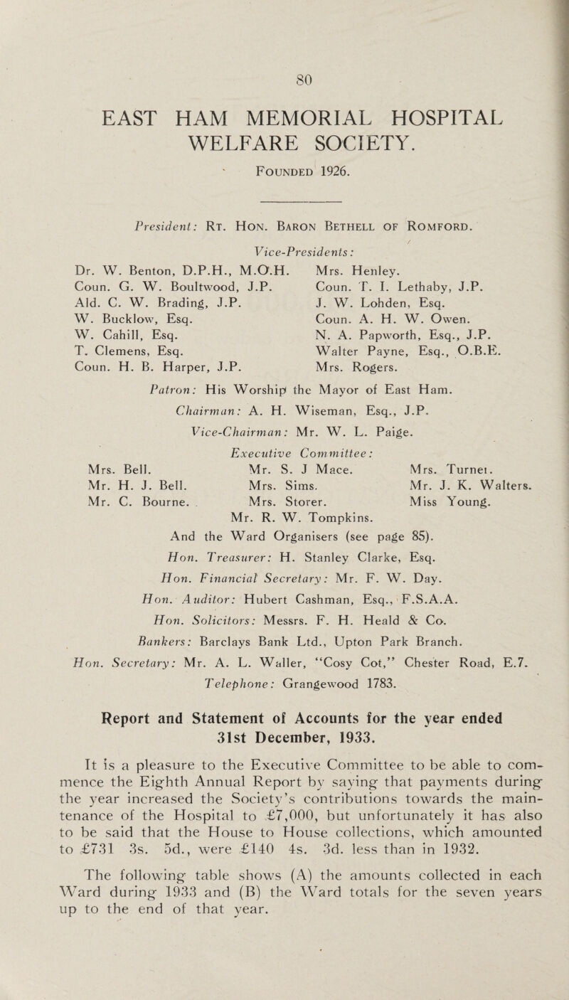 EAST HAM MEMORIAL HOSPITAL WELFARE SOCIETY. Founded 1926. President: Rt. Hon. Baron Bethell OF Romford. Vice-Presidents: Dr. W. Benton, D.P.H., M.O'.H. Coun. G. W. Boultwood, J.P. Aid. C. W. Brading, J.P. W. Bucklow, Esq. W. Cahill, Esq. T. Clemens, Esq. Coun. H. B. Harper, J.P. M rs. H enley. Coun. T. I. Lethaby, J.P. J. W. Lohden, Esq. Coun. A. H. W. Owen. N. A. Papworth, Esq., J.P. Walter Payne, Esq., O.B.E. Mrs. Rogers. Patron: H is Worship the Mayor of East Ham. Chairman: A. H. Wiseman, Esq., J.P. Vice-Chairman: Mr. W. L. Paige. Executive Committee: Mrs. Bell. Mr. S. J Mace. Mrs. Turnei. Mr. H. J. Bell. Mrs. Sims. Mr. J. K. Walters. Mr. C. Bourne. Mrs. Storer. Miss Young. Mr. R. W. Tompkins. And the Ward Organisers (see page 85). Hon. Treasurer: H. Stanley Clarke, Esq. Hon. Financial Secretary: Mr. F. W. Day. Hon. Auditor: Hubert Cashman, Esq., F.S.A.A. Hon. Solicitors: Messrs. F. H. Heald & Co. Bankers: Barclays Bank Ltd., Upton Park Branch. Hon. Secretary: Mr. A. L. Waller, “Cosy Cot,” Chester Road, E.7. Telephone: Grangewood 1783. Report and Statement of Accounts for the year ended 31st December, 1933. It is a pleasure to the Executive Committee to be able to com¬ mence the Eighth Annual Report by saying that payments during the year increased the Society’s contributions towards the main¬ tenance of the Hospital to £7,000, but unfortunately it has also to be said that the House to House collections, which amounted to £7-31 3s. 5d., were £140 4s. 3d. less than in 1932. The following table shows (A) the amounts collected in each Ward during 1933 and (B) the Ward totals for the seven years up to the end of that year.