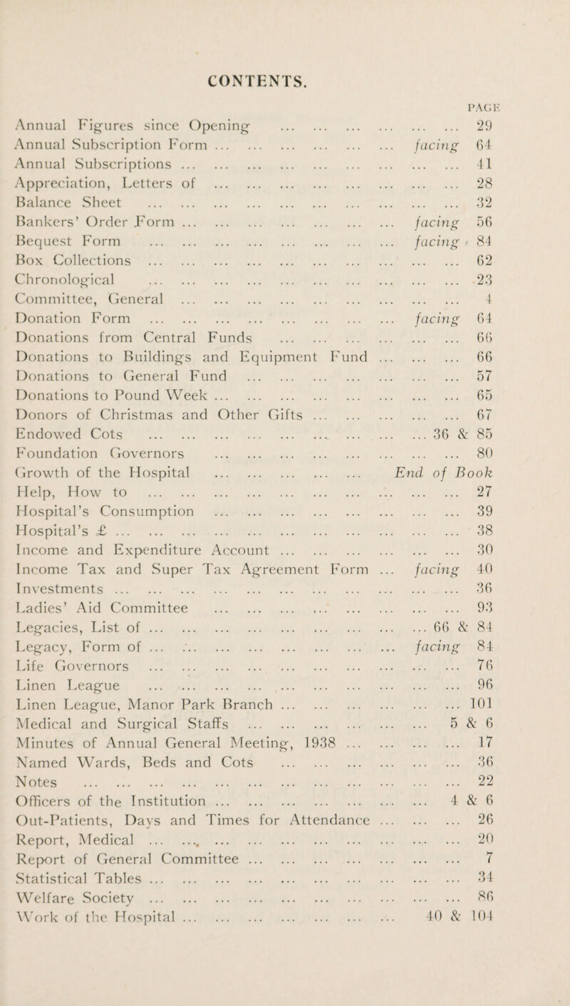 PAGH CONTENTS. Annual Figures since Opening . . . . . 29 Annual Subscription Form. . facing 64 Annual Subscriptions. ... ... ... ... 41 Appreciation, Letters of . ... ... ... . . . 28 Balance Sheet . ... ... ... • • . 32 Bankers’ Order Form. . facing 56 Bequest Form . . facing 84 Box Collections . ... ... ... ... 62 Chronological . ... ... ... ... 23 Committee, General . ... ... ... • . . 4 Donation Form . . facing 64 Donations from Central Funds . ... ... ... ... 66 Donations to Buildings and Equipment F und . . . . 66 Donations to General Fund . ... ... ... ... 57 Donations to Pound Week. ... ... ... • . • 65 Donors of Christmas and Other Gifts ... ... ... ... ... 67 Endowed Cots . ... ... ... 36 & 85 Foundation Governors . ... ... ... • . . 80 Growth of the Hospital . End of B ook Help, How to . ... ... ... . . . 27 Hospital’s Consumption . . . . . 39 Hospital’s <£. . . . . 38 Income and Expenditure Account . ... ... ... . . . 30 Income Tax and Super Tax Agreement Form ... facing 40 Investments. ... ... ... . . . 36 Ladies’ Aid Committee . ... ... ... • . . 93 Legacies, List of. . 66 & 84 Legacy, Form of ... . facing 84 Life Governors . . ... 76 Linen League . . 96 Linen League, Manor Park Branch. ... ... ... 101 Medical and Surgical Staffs . ... ... ... 5 & 6 Minutes of Annual General Meeting, 1938 ... ... ... 17 Named Wards, Beds and Cots . ... ... ... 36 Notes . ... ... ... 22 Officers of the Institution. ... ... ... 4 & 6 Out-Patients, Days and Times for Attendance. 26 Report, Medical .. . . 20 Report of General Committee. ... ... ... 7 .Statistical Tables. ... ... ... 34 Welfare Society . . ... 86 Work of the Hospital. . 40 & 104