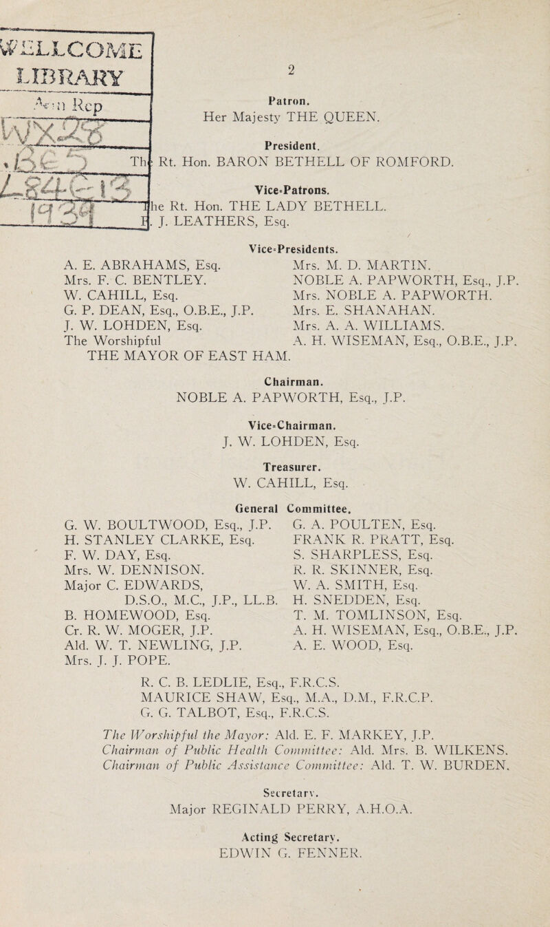 WELLCOME library /V-! j --- «l ) Rep x: Th <--■ ' ■ ■gag*— if'’ A qO' •~rx.^r“ Patron. Her Majesty THE QUEEN. President. : Rt. Hon. BARON BETHELL OF ROMFORD. Vice=Patrons. Tfhe Rt. Hon. TFIE LADY BETHELL. . J. LEATHERS, Esq. A. E. ABRAHAMS, Esq. Mrs. F. C. BENTLEY. W. CAHILL, Esq. G. P. DEAN, Esq., O.B.E., J.P. J. W. LOHDEN, Esq. The Worshipful THE MAYOR OF EAST HAM. Vice=Presidents. Mrs. M. D. MARTIN. NOBLE A. PAPWORTH, Esq., J.P. Mrs. NOBLE A. PAPWORTH. Mrs. E. SHANAHAN. Mrs. A. A. WILLIAMS. A. H. WISEMAN, Esq., O.B.E., T.P. Chairman. NOBLE A. PAPWORTH, Esq., J.P. Vice=Chairman. J. W. LOHDEN, Esq. Treasurer. W. CAHILL, Esq. General G. W. BOULTWOOD, Esq., J.P. H. STANLEY CLARKE, Esq. F. W. DAY, Esq. Mrs. W. DENNISON. Major C. EDWARDS, D.S.O., M.C., J.P., LL.B. B. HOMEWOOD, Esq. Cr. R. W. MOGER, T.P. Aid. W. T. NEWLING, J.P. Mrs. J. J. POPE. Committee. G. A. POULTEN, Esq. FRANK R. PRATT, Esq. S. SHARPLESS, Esq. R. R. SKINNER, Esq. W. A. SMITH, Esq. H. SNEDDEN, Esq. T. M. TOMLINSON, Esq. A. H. WISEMAN, Esq., O.B.E., J.P. A. E. WOOD, Esq. R. C. B. LEDLIE, Esq., F.R.C.S. MAURICE SHAW, Esq., M.A., D.M., F.R.C.P. G. G. TALBOT, Esq., F.R.C.S. The Worshipful the Mayor: Aid. E. F. MARKEY, J.P. Chairman of Public Health Committee: Aid. Mrs. B. WILKENS. Chairman of Public Assistance Committee: Aid. T. W. BURDEN. Secretary. Major REGINALD PERRY, A.H.O.A. Acting Secretary. EDWIN G. FENNER.