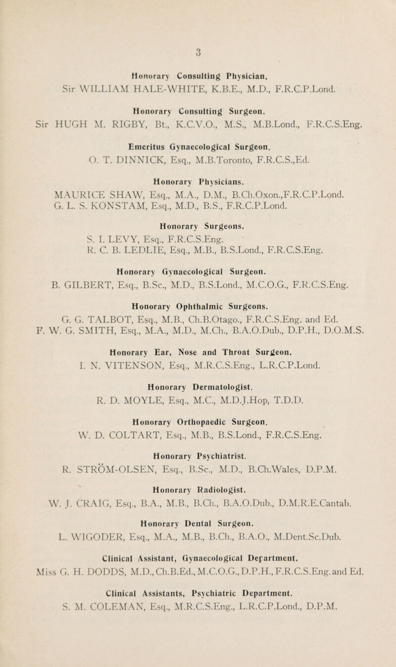 Honorary Consulting Physician. Sir WILLIAM HALE-WHITE, K.B.E., M.D., F.R.C.P.Lond. Honorary Consulting Surgeon. Sir HUGH M. RIGBY, Bt., K.C.V.O, M.S., M.B.Lond., F.R.C.S.Eng. Emeritus Gynaecological Surgeon. O. T. DINNICK, Esq., M.B.Toronto, F.R.C.S.,Ed. Honorary Physicians. MAURICE SHAW, Esq., M.A., D.M., B.Ch.Oxon.,F.R.C.P.Lond. G. L. S. KONSTAM, Esq, M.D, B.S, F.R.C.P.Lond. Honorary Surgeons. S. I. LEVY, Esq, F.R.C.S.Eng. R. C. B. LEDLIE, Esq, M.B, B.S.Lond, F.R.C.S.Eng. Honorary Gynaecological Surgeon. B. GILBERT, Esq, B.Sc, M.D, B.S.Lond, M.C.O.G, F.R.C.S.Eng. Honorary Ophthalmic Surgeons. G. G. TxALBOT, Esq, M.B, Ch.B.Otago, F.R.C.S.Eng. and Ed. F. W. G. SMITH, Esq, M.A, M.D, M.Ch, B.A.O.Dub, D.P.H, D.O.M.S. Honorary Ear, Nose and Throat Surgeon. I. N. VITENSON, Esq, M.R.C.S.Eng, L.R.C.P.Lond. Honorary Dermatologist. R. D. MOYLE, Esq, M.C, M.D.J.Hop, T.D.D. Honorary Orthopaedic Surgeon. W. D. COLTART, Esq, M.B, B.S.Lond, F.R.C.S.Eng. Honorary Psychiatrist. R. STROA1-OLSEN, Esq, B.Sc, M.D, B.Ch.Wales, D.P.M. Honorary Radiologist. W. J. CRAIG, Esq, B.A, M.B, B.Ch, B.A.O.Dub, D.M.R.E.Cantab. Honorary Dental Surgeon. L. WIGODER, Esq, M.A, M.B, B.Ch, B.A.O, M.Dent.Sc.Dub. Clinical Assistant, Gynaecological Department. Miss G. H. DODDS, M.D, Ch.B.Ed, M.C.O.G, D.P.H, F.R.C.S.Eng. and Ed. Clinical Assistants, Psychiatric Department. S. M. COLEMAN, Esq, M.R.C.S.Eng, L.R.C.P.Lond, D.P.M.