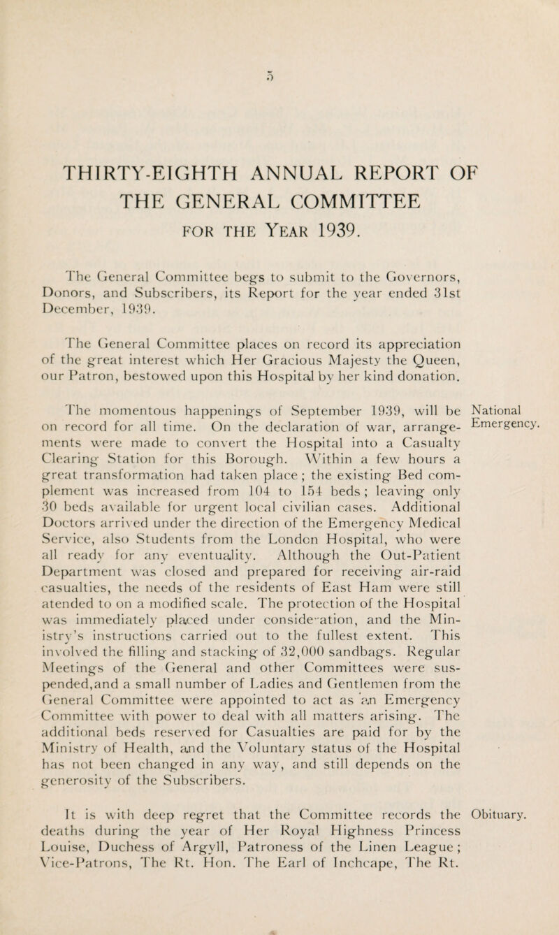 THIRTY-EIGHTH ANNUAL REPORT OF THE GENERAL COMMITTEE for the Year 1939. The General Committee begs to submit to the Governors, Donors, and Subscribers, its Report for the year ended 31st December, 1939. The General Committee places on record its appreciation of the great interest which Her Gracious Majesty the Queen, our Patron, bestowed upon this Hospital by her kind donation. The momentous happenings of September 1939, will be National on record for all time. On the declaration of war, arrange- Emergency, ments were made to convert the Hospital into a Casualty Clearing Station for this Borough. Within a few hours a great transformation had taken place ; the existing Bed com¬ plement was increased from 104 to 154 beds ; leaving only 30 beds available for urgent local civilian cases. Additional Doctors arrived under the direction of the Emergency Medical Service, also Students from the London Hospital, who were all ready for any eventuality. Although the Out-Patient Department was closed and prepared for receiving air-raid casualties, the needs of the residents of East Ham were still atended to on a modified scale. The protection of the Hospital was immediately placed under consideration, and the Min¬ istry’s instructions carried out to the fullest extent. This involved the filling and stacking of 32,000 sandbags. Regular Meetings of the General and other Committees were sus¬ pended,and a small number of Ladies and Gentlemen from the General Committee were appointed to act as a.n Emergency Committee with power to deal with all matters arising. The additional beds reserved for Casualties are paid for by the Ministry of Health, arid the Voluntary status of the Hospital has not been changed in any way, and still depends on the generosity of the Subscribers. It is with deep regret that the Committee records the Obituary, deaths during the year of Her Royal Highness Princess Louise, Duchess of Argyll, Patroness of the Linen League ; Vice-Patrons, The Rt. Hon. The Earl of Inchcape, The Rt.