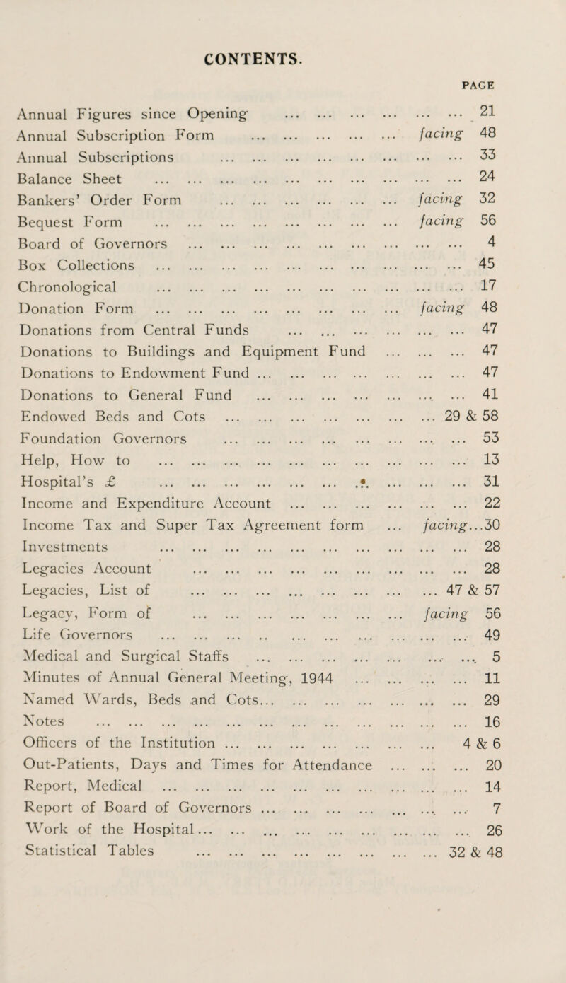 CONTENTS. PAGE Annual Figures since Opening . • •• ••• ••• 21 Annual Subscription Form . facing 48 Annual Subscriptions . ••• ••• ••• 33 Balance Sheet . ••• ••• ••• 24 Bankers’ Order Form . facing 32 Bequest Form . facing 56 Board of Governors . ••• ••• ••• 4 Box Collections . • • • ••• ••• 45 Chronological . • •• • • • • • • 17 Donation Form . facing 48 Donations from Central Funds . • • • ••• ••• 47 Donations to Buildings and Equipment Fund . 47 Donations to Endowment Fund. 47 Donations to General Fund . .... 41 Endowed Beds and Cots . .29 & 58 Foundation Governors . • • • •••. ... 53 Help, How to . ••• ... ... 13 Hospital’s £ .?. ••• ••• ••• 31 Income and Expenditure Account . ••• ••• ••• 22 Income Tax and Super Tax Agreement form facing. ..30 Investments . • ••• . • • 28 Legacies Account . ... ••• ... 28 Legacies, List of . .47 & 57 Legacy, Form of . facing 56 Life Governors . • » • ... •••' 49 Medical and Surgical Staffs . • •• . • •* . 5 Minutes of Annual General Meeting, 1944 . . . •••. ... 11 Named Wards, Beds and Cots. ... ••• • . • 29 N otes “ ” v/ l. ^ • • • ••• ••• ••• ••• ••• ••• ••• ••• «•• ••• ••• 16 Officers of the Institution. 4 & 6 Out-Patients, Days and Times for Attendance ... ... ••• 20 Report, Medical . ... ••• ••• 14 Report of Board of Governors. • • • • • •„ • • •* 7 Work of the Hospital. . ••• ••• 26 Statistical Tables . . 32 & 48