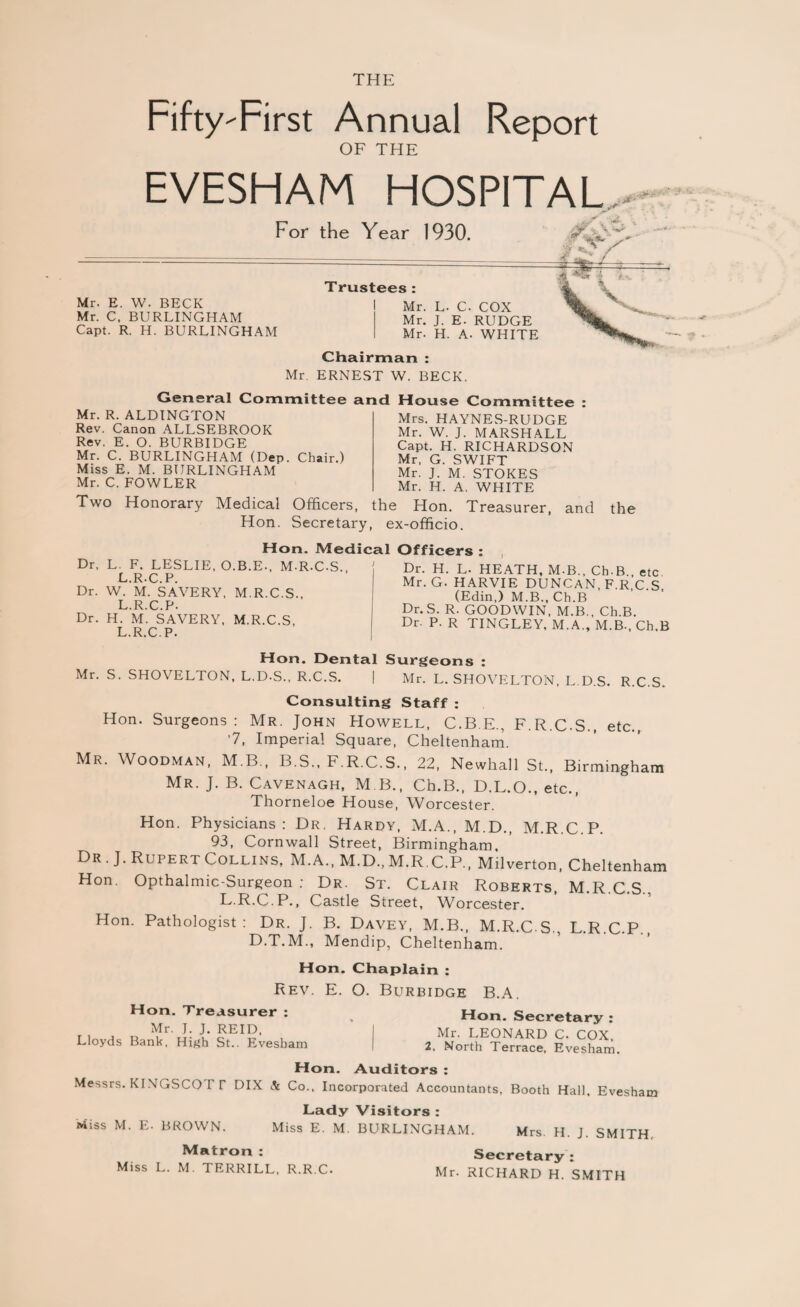 THE Fifty-First Annual Report OF THE EVESHAM HOSPITAL For the Year 1930. Mr. E. W. BECK Mr. C. BURLINGHAM Capt. R. H. BURLINGHAM Trustees: Mr. L. C. COX Mr. J. E. RUDGE Mr. H. A. WHITE Chairman : Mr. ERNEST W. BECK. General Committee and Mr. R. ALDINGTON Rev. Canon ALLSEBROOK Rev. E. O. BURBIDGE Mr. C. BURLINGHAM (Dep. Chair.) Miss E. M. BURLINGHAM Mr. C. FOWLER House Committee : Mrs. HAYNES-RUDGE Mr. W. J. MARSHALL Capt. H. RICHARDSON Mr, G. SWIFT Mr. J. M. STOKES Mr. H. A. WHITE Two Honorary Medical Officers, the Hon. Treasurer, and Hon. Secretary, ex-officio. the Hon. Medical Dr, L. F. LESLIE, O.B.E., M.R.C.S., L R*C P Dr. W.'m. SAVERY, M.R.C.S., L.R.C.P. Dr. H. M. SAVERY, M.R.C.S, L.R.C.P. Officers : Dr. H. L. HEATH, M-B., Ch-B., etc Mr. G. HARVIE DUNCAN, F.R C S (Edin,) M.B., Ch.B Dr. S. R. GOODWIN, M.B., Ch.B. Dr. P. R TINGLEY, M.A., M.B-, Ch.B Hon. Dental Surgeons : Mr. S. SHOVELTON, L.D-S., R.C.S. | Mr. L. SHOVELTON, L.D.S. R.C.S. Consulting Staff : Hon. Surgeons: Mr. John Howell, C.B.E. F.R.C.S etc ‘7, Imperial Square, Cheltenham. Mr. Woodman, M.B., B.S., F.R.C.S., 22, Newhall St., Birmingham Mr. J. B. Cavenagh, M B., Ch.B., D.L.O., etc., Thorneloe House, Worcester. Hon. Physicians: Dr. Hardy, M.A., M.D., M.R.C.P. 93, Cornwall Street, Birmingham. Dr. J. Rupert Collins, M.A., M.D., M.R C.P., M.lverton, Cheltenham Hon, Opthalmic-Surgeon : Dr, St. Clair Roberts, M.R.C.S., L.R.C.P., Castle Street, Worcester. Hon. Pathologist: Dr. J. B. Davey, M.B., M.R.C.S., L.R.C.P. D.T.M., Mendip, Cheltenham. Hon. Chaplain : Rev. Hon. Treasurer : Mr. J. J. REID, Lloyds Bank, High St.. Evesham E. O. Burbidge B.A. » Hon. Secretary : Mr. LEONARD C. COX, 2, North Terrace, Evesham Hon. Auditors : Messrs. KINGSCO I T DIX & Co., Incorporated Accountants, Booth Hall. Evesham Lady Visitors : Miss M. E. BROWN. Miss E. M. BURLINGHAM. Mrs. H. J. SMITH. Matron : Secretary : Miss L. M. TERRILL, R.R.C. Mr. RICHARD H. SMITH