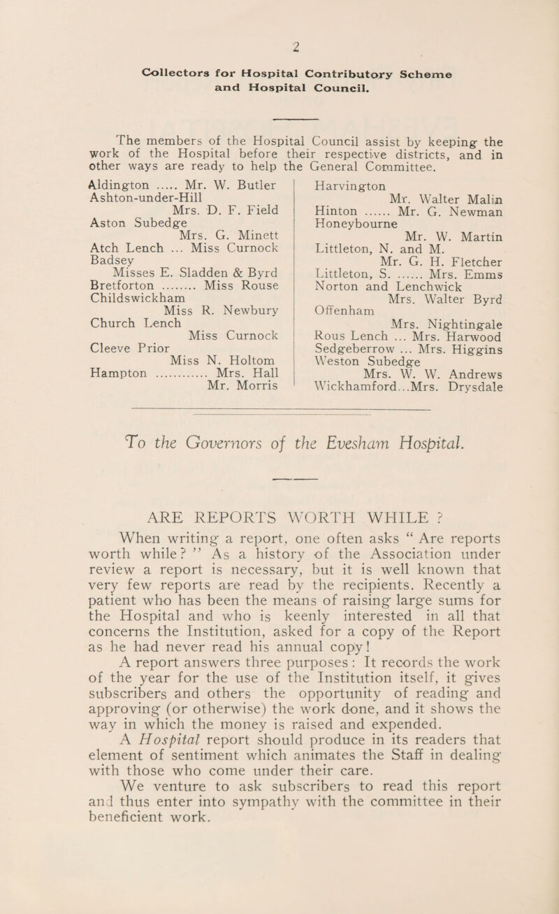 Collectors for Hospital Contributory Scheme and Hospital Council. The members of the Hospital Council assist by keeping- the work of the Hospital before their respective districts, and in other ways are ready to help the General Committee. Aldington . Mr. W. Butler Ashton-under-Hill Mrs. D. F. Field Aston Subedge Mrs. G. Minett Atch Lench ... Miss Curnock Badsey Misses E. Sladden & Byrd Bretforton . Miss Rouse Childswickham Miss R. Newbury Church Lench Miss Curnock Cleeve Prior Miss N. Holtom Hampton . Mrs. Hall Mr. Morris Harvington Mr. Walter Malin Hinton . Mr. G. Newman Honeybourne Mr. W. Martin Littleton, N. and M. Mr. G. H. Fletcher Littleton, S. Mrs. Emms Norton and Lenchwick Mrs. Walter Byrd Offenham Mrs. Nightingale Rous Lench ... Mrs. Harwood Sedgeberrow ... Mrs. Higgins Weston Subedge Mrs. W. W. Andrews Wickhamford...Mrs. Drysdale To the Governors of the Evesham Hospital. ARE REPORTS WORTH WHILE ? When writing a report, one often asks “ Are reports worth while? ” As a history of the Association under review a report is necessary, but it is well known that very few reports are read by the recipients. Recently a patient who has been the means of raising- large sums for the Hospital and who is keenly interested in all that concerns the Institution, asked for a copy of the Report as he had never read his annual copy! A report answers three purposes : It records the work of the year for the use of the Institution itself, it gives subscribers and others the opportunity of reading and approving (or otherwise) the work done, and it shows the way in which the money is raised and expended. A Hospital report should produce in its readers that element of sentiment which animates the Staff in dealing with those who come under their care. We venture to ask subscribers to read this report and thus enter into sympathy with the committee in their beneficient work.